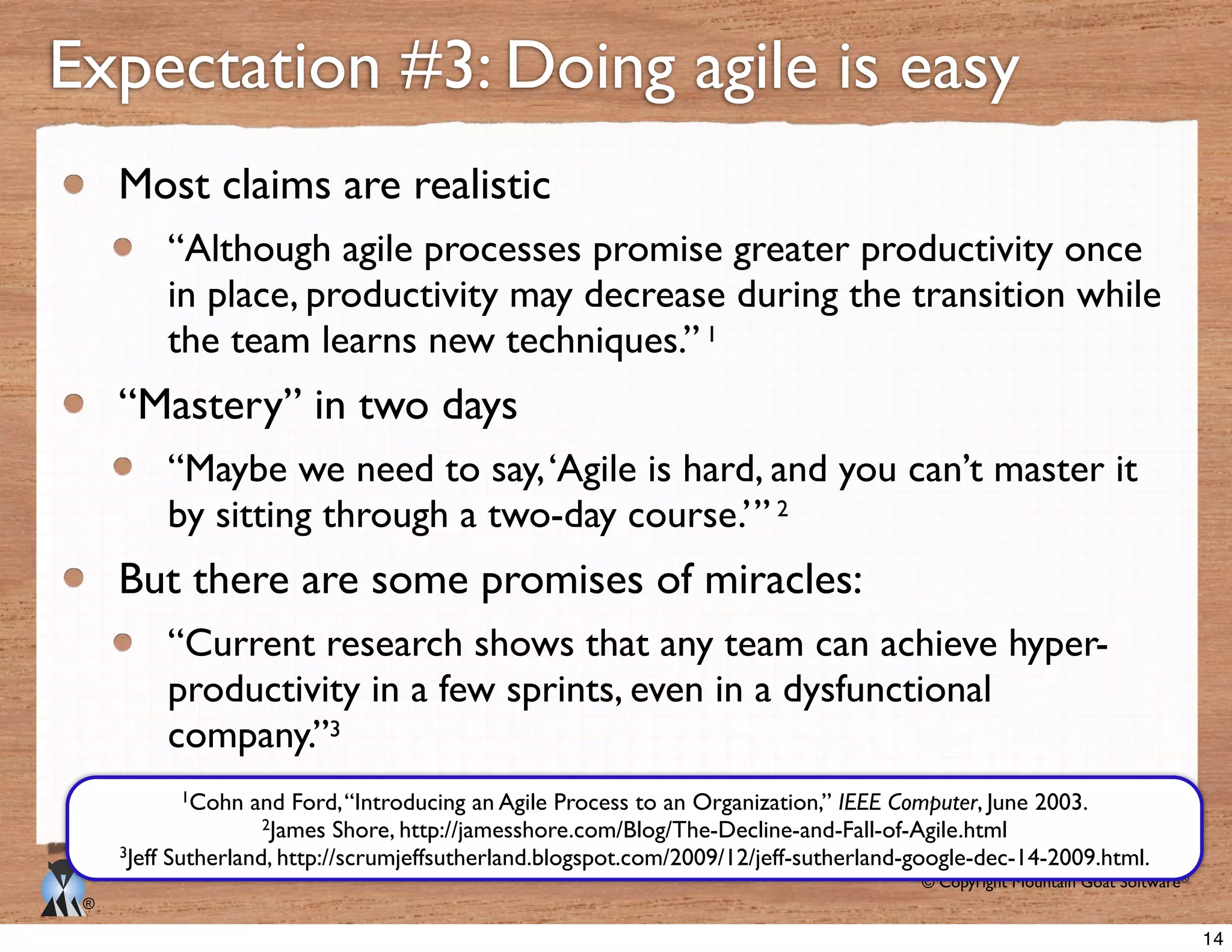 © Copyright Mountain Goat Software®
®
Expectation #3: Doing agile is easy
Most claims are realistic
“Although agile processes promise greater productivity once
in place, productivity may decrease during the transition while
the team learns new techniques.” 1
“Mastery” in two days
“Maybe we need to say,‘Agile is hard, and you can’t master it
by sitting through a two-day course.’” 2
But there are some promises of miracles:
“Current research shows that any team can achieve hyper-
productivity in a few sprints, even in a dysfunctional
company.”3
1Cohn and Ford,“Introducing an Agile Process to an Organization,” IEEE Computer, June 2003.
2James Shore, http://jamesshore.com/Blog/The-Decline-and-Fall-of-Agile.html
3Jeff Sutherland, http://scrumjeffsutherland.blogspot.com/2009/12/jeff-sutherland-google-dec-14-2009.html.
14
 