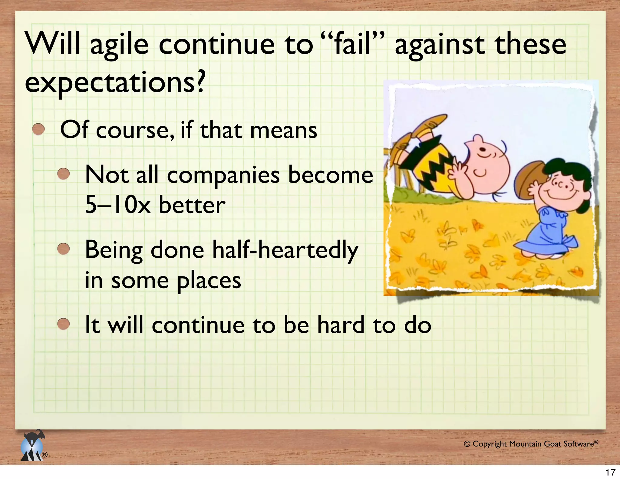 © 2009 Mountain Goat Software© Copyright Mountain Goat Software®
®
Will agile continue to “fail” against these
expectations?
Of course, if that means
Not all companies become
5–10x better
Being done half-heartedly
in some places
It will continue to be hard to do
17
 