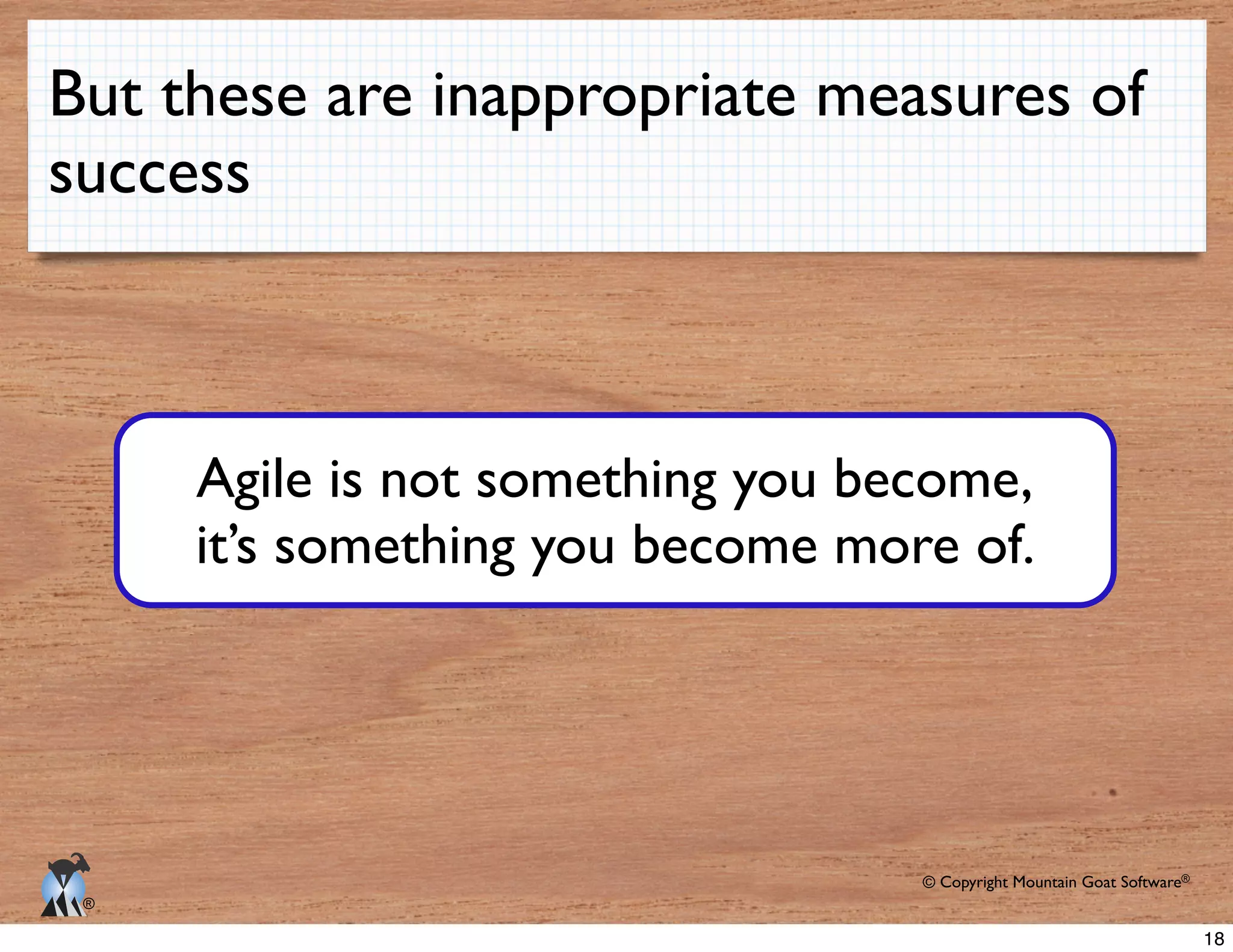 © Copyright Mountain Goat Software®
®
But these are inappropriate measures of
success
Agile is not something you become,
it’s something you become more of.
18
 