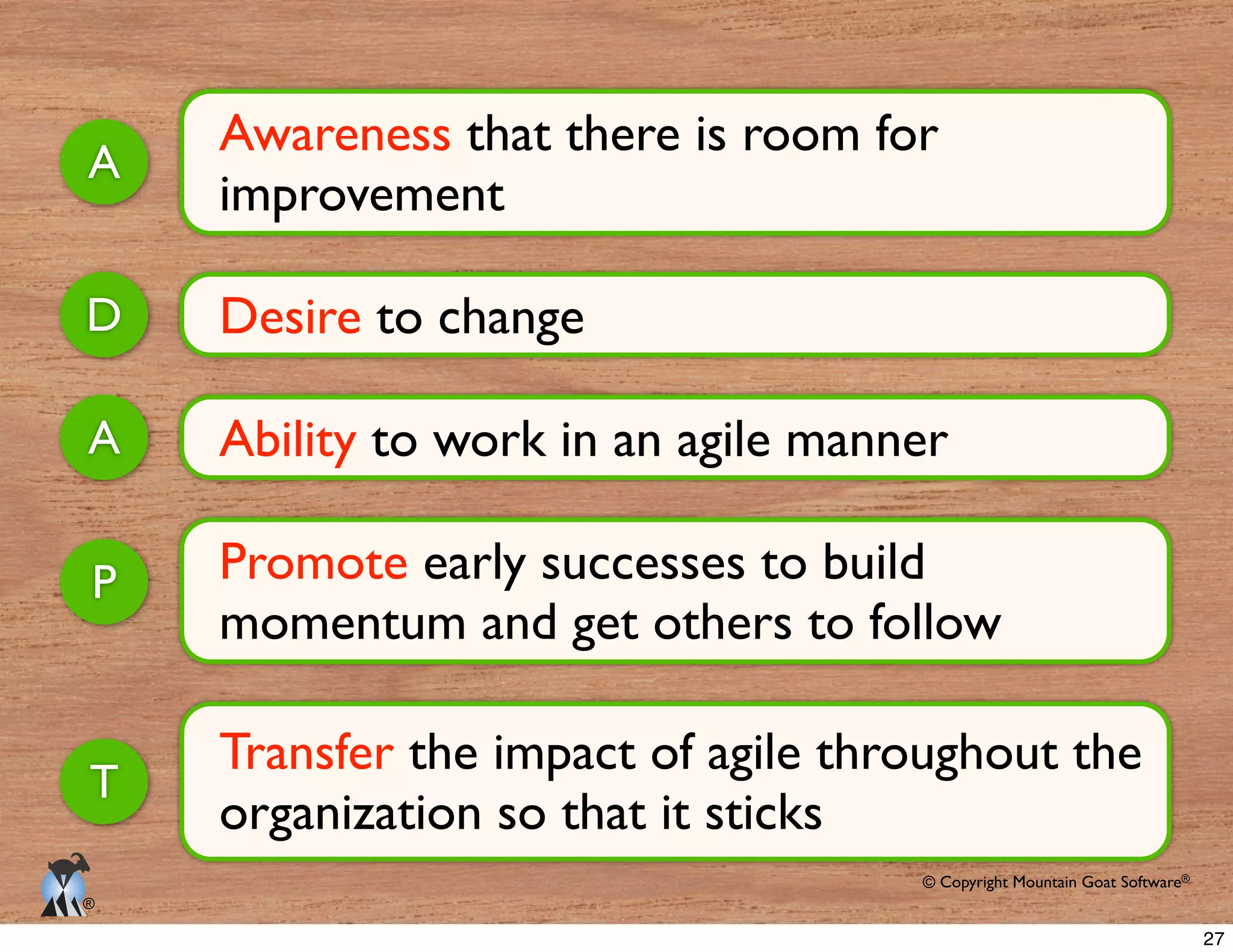 © Copyright Mountain Goat Software®
®
Awareness that there is room for
improvement
A
Desire to changeD
Ability to work in an agile mannerA
Promote early successes to build
momentum and get others to follow
P
Transfer the impact of agile throughout the
organization so that it sticks
T
27
 