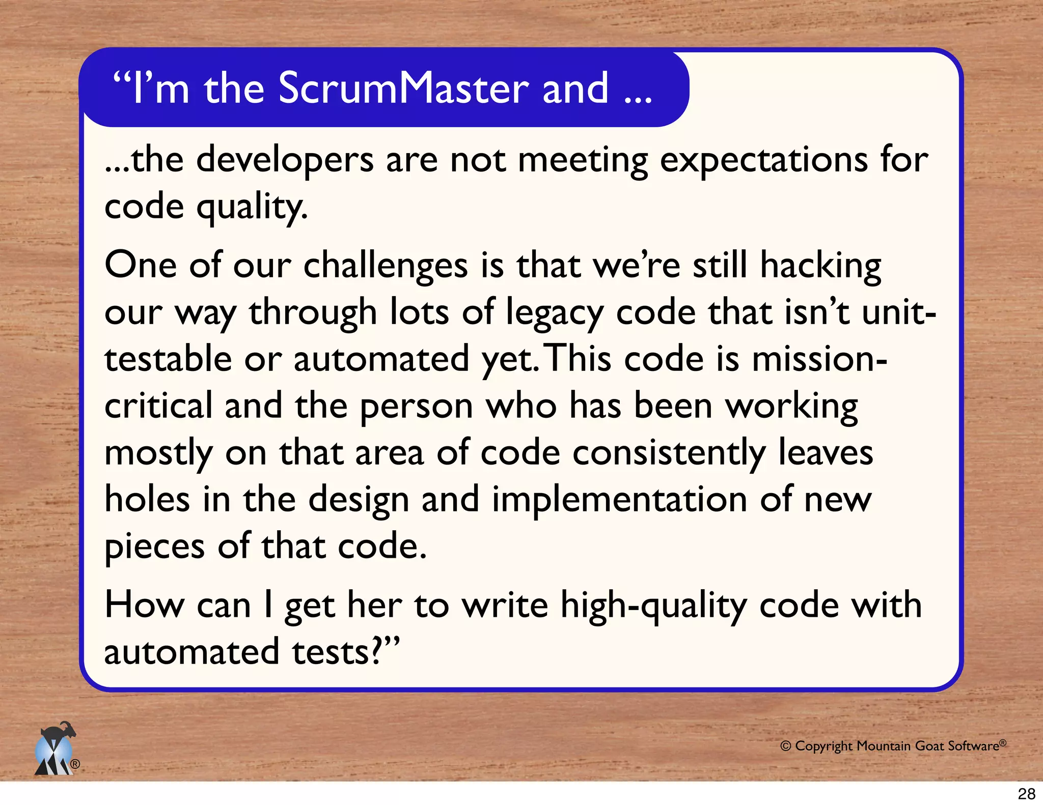 © Copyright Mountain Goat Software®
®
“I’m the ScrumMaster and ...
...the developers are not meeting expectations for
code quality.
One of our challenges is that we’re still hacking
our way through lots of legacy code that isn’t unit-
testable or automated yet.This code is mission-
critical and the person who has been working
mostly on that area of code consistently leaves
holes in the design and implementation of new
pieces of that code.
How can I get her to write high-quality code with
automated tests?”
28
 