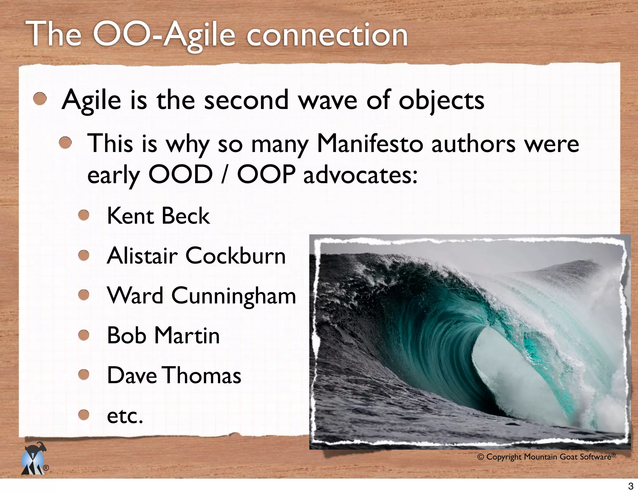 © Copyright Mountain Goat Software®
®
The OO-Agile connection
Agile is the second wave of objects
This is why so many Manifesto authors were
early OOD / OOP advocates:
Kent Beck
Alistair Cockburn
Ward Cunningham
Bob Martin
Dave Thomas
etc.
3
 