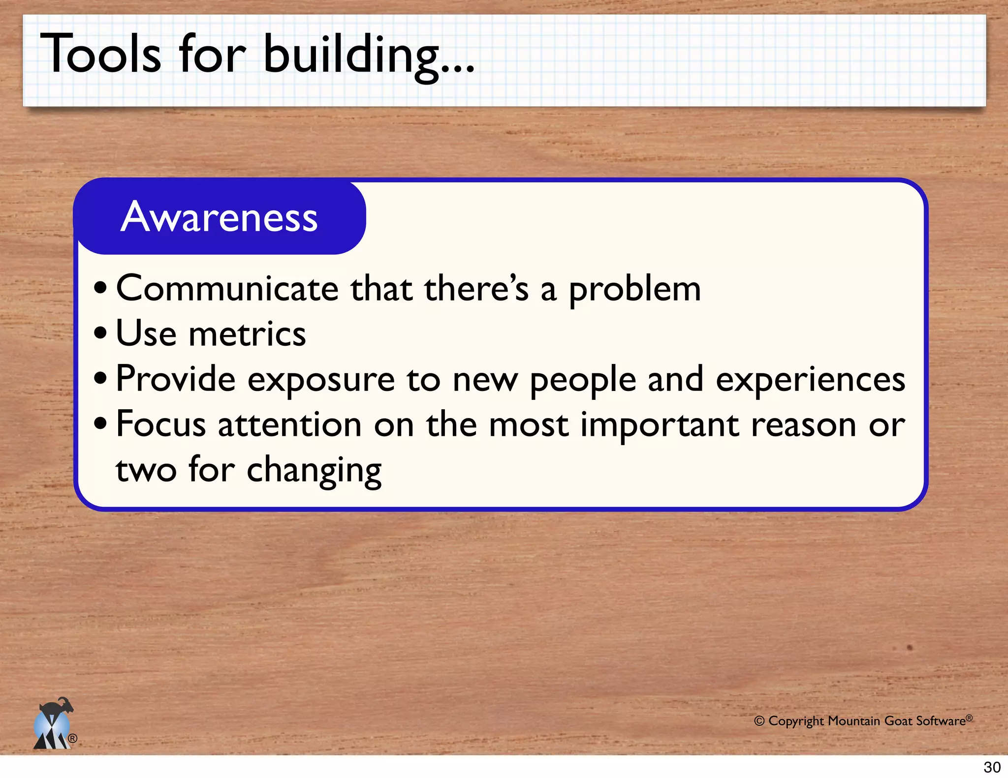 © Copyright Mountain Goat Software®
®
Tools for building...
Awareness
Communicate that there’s a problem
Use metrics
Provide exposure to new people and experiences
Focus attention on the most important reason or
two for changing
30
 