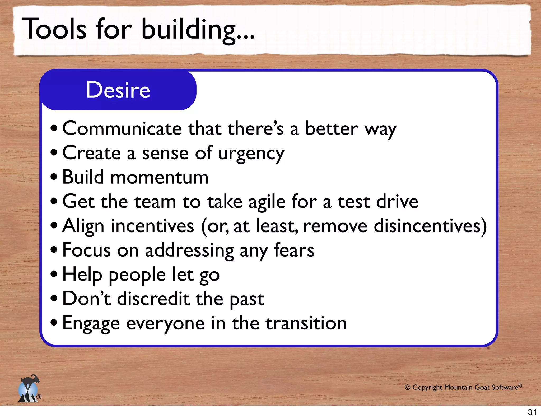© Copyright Mountain Goat Software®
®
Tools for building...
Desire
Communicate that there’s a better way
Create a sense of urgency
Build momentum
Get the team to take agile for a test drive
Align incentives (or, at least, remove disincentives)
Focus on addressing any fears
Help people let go
Don’t discredit the past
Engage everyone in the transition
31
 