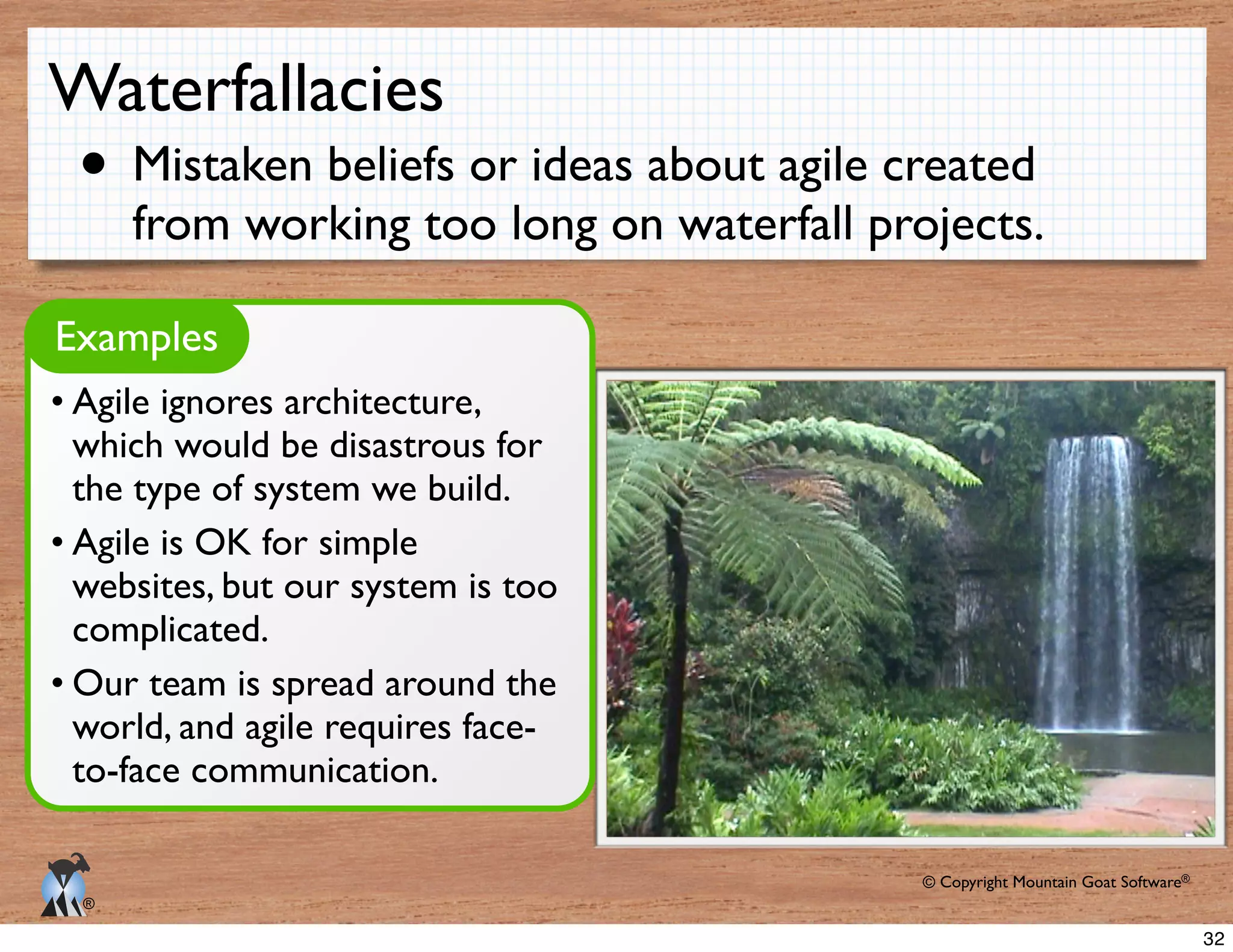 © Copyright Mountain Goat Software®
®
Waterfallacies
Mistaken beliefs or ideas about agile created
from working too long on waterfall projects.
Examples
Agile ignores architecture,
which would be disastrous for
the type of system we build.
Agile is OK for simple
websites, but our system is too
complicated.
Our team is spread around the
world, and agile requires face-
to-face communication.
32
 