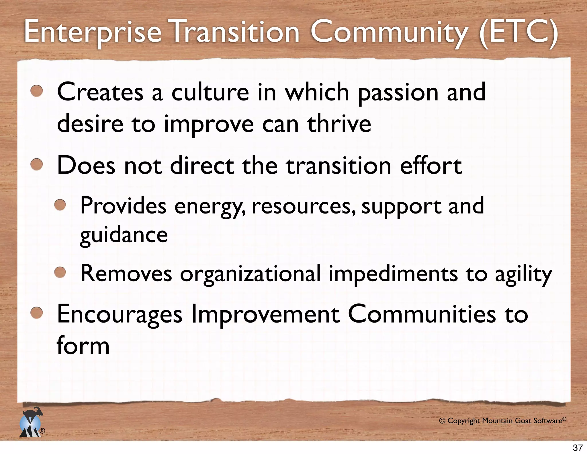 © Copyright Mountain Goat Software®
®
Enterprise Transition Community (ETC)
Creates a culture in which passion and
desire to improve can thrive
Does not direct the transition effort
Provides energy, resources, support and
guidance
Removes organizational impediments to agility
Encourages Improvement Communities to
form
37
 
