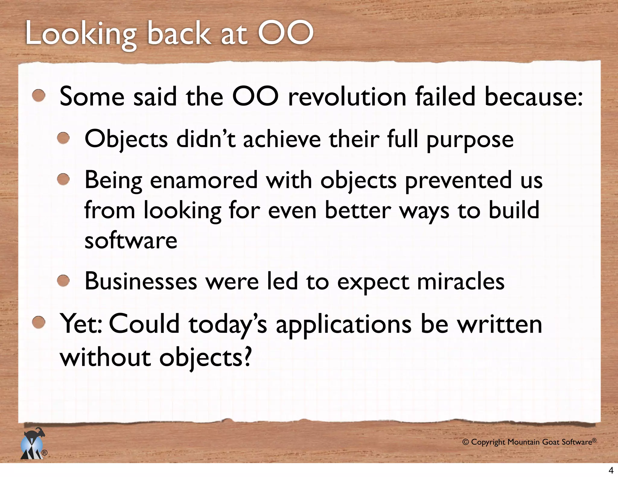 © Copyright Mountain Goat Software®
®
Looking back at OO
Some said the OO revolution failed because:
Objects didn’t achieve their full purpose
Being enamored with objects prevented us
from looking for even better ways to build
software
Businesses were led to expect miracles
Yet: Could today’s applications be written
without objects?
4
 