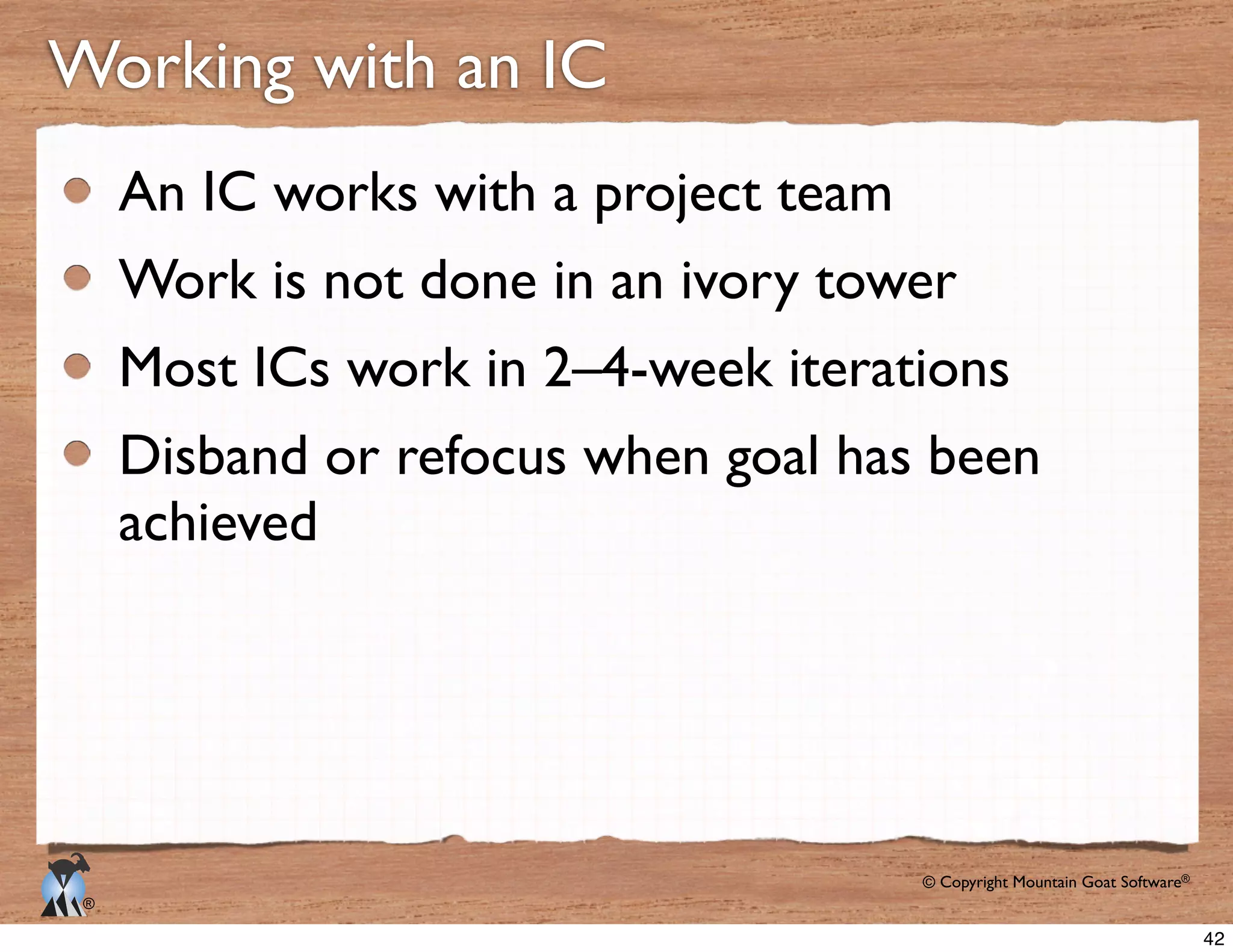 © Copyright Mountain Goat Software®
®
Working with an IC
An IC works with a project team
Work is not done in an ivory tower
Most ICs work in 2–4-week iterations
Disband or refocus when goal has been
achieved
42
 