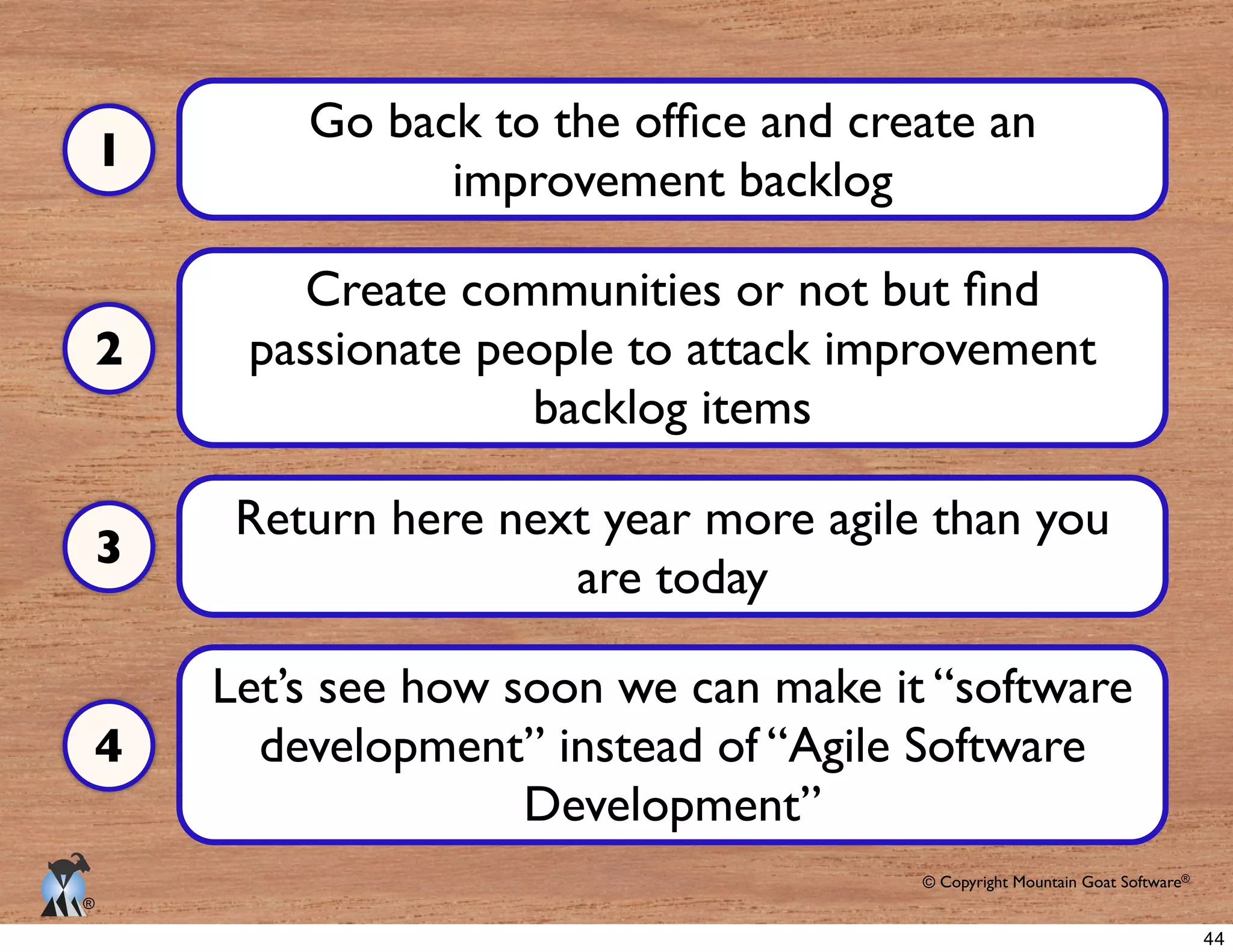 © Copyright Mountain Goat Software®
®
improvement backlog
passionate people to attack improvement
backlog items
Return here next year more agile than you
are today
Let’s see how soon we can make it “software
development” instead of “Agile Software
Development”
1
2
3
4
44
 