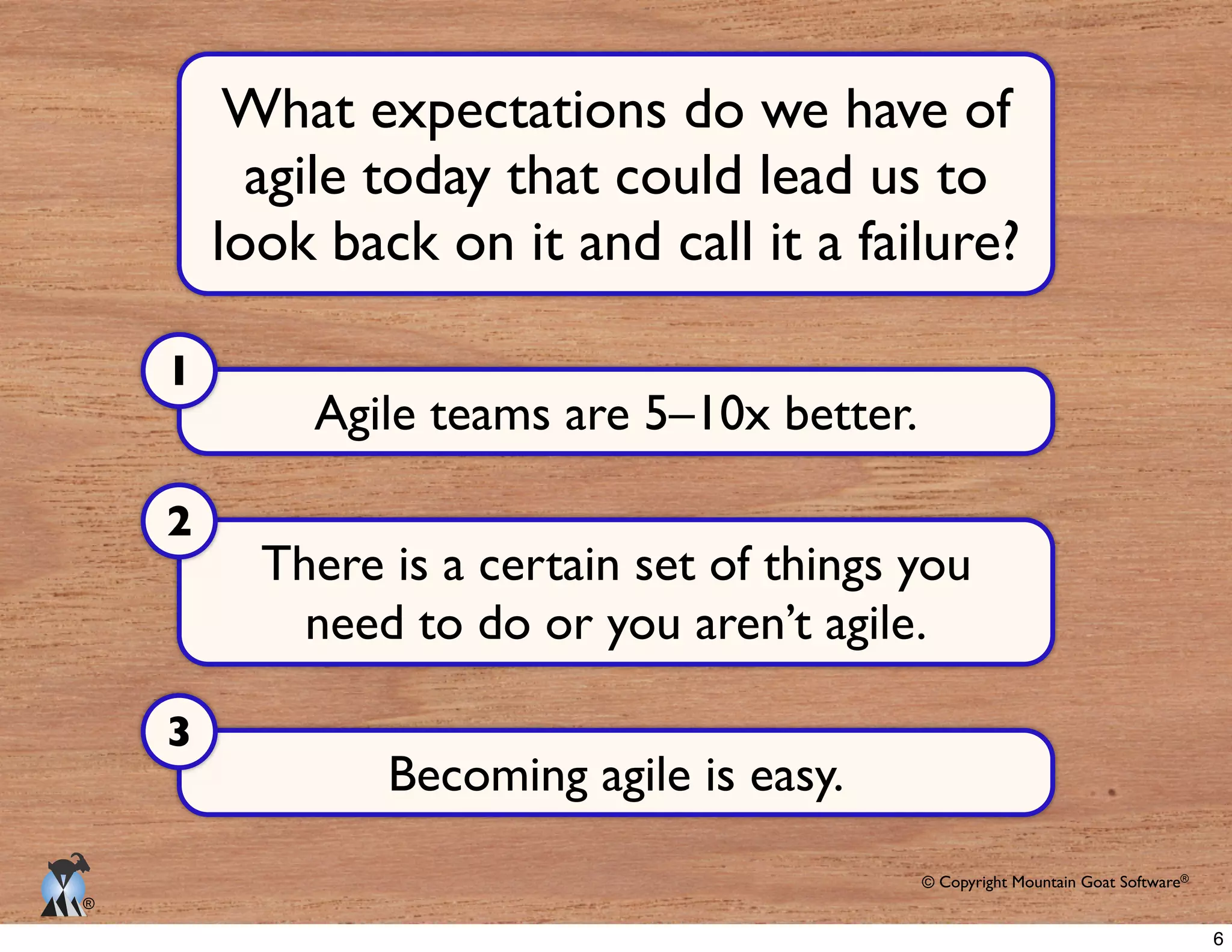 © Copyright Mountain Goat Software®
®
Agile teams are 5–10x better.
1
What expectations do we have of
agile today that could lead us to
look back on it and call it a failure?
There is a certain set of things you
need to do or you aren’t agile.
2
Becoming agile is easy.
3
6
 