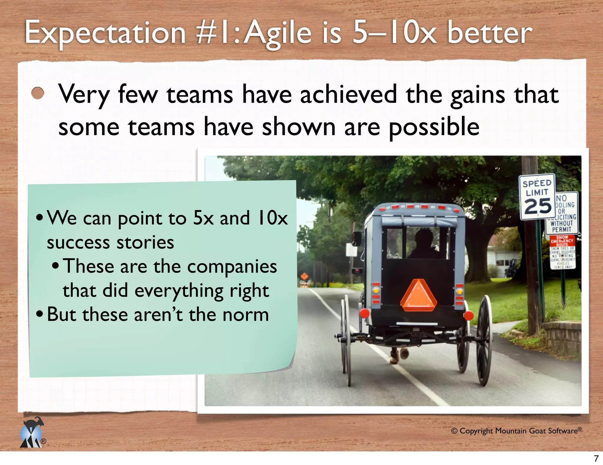 © Copyright Mountain Goat Software®
®
Very few teams have achieved the gains that
some teams have shown are possible
Expectation #1:Agile is 5–10x better
We can point to 5x and 10x
success stories
These are the companies
that did everything right
But these aren’t the norm
7
 