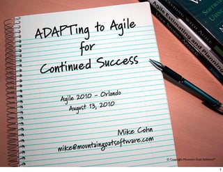 © 2009 Mountain Goat Software© Copyright Mountain Goat Software®
ADAPTing to Agile
for
Continued Success
Agile 2010 - Orlando
August 13, 2010
Mike Cohn
mike@mountaingoatsoftware.com
1
 