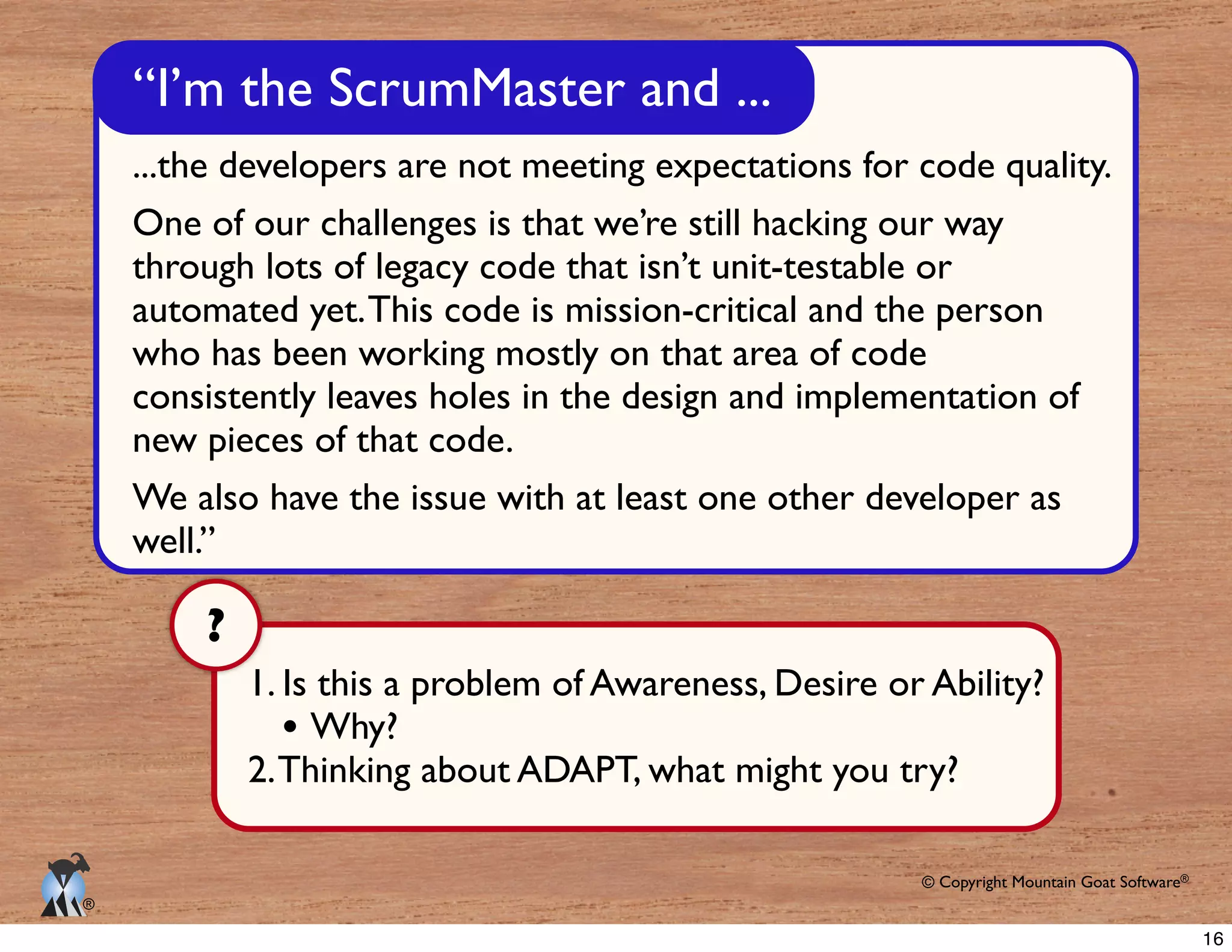 © Copyright Mountain Goat Software®
®
We also have the issue with at least one other developer as
well.”
1. Is this a problem of Awareness, Desire or Ability?
Why?
2.Thinking about ADAPT, what might you try?
?
16
 