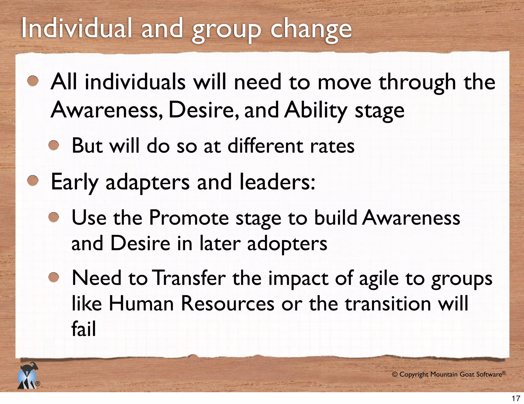 © Copyright Mountain Goat Software®
®
All individuals will need to move through the
Awareness, Desire, and Ability stage
But will do so at different rates
Early adapters and leaders:
Use the Promote stage to build Awareness
and Desire in later adopters
fail
17
 