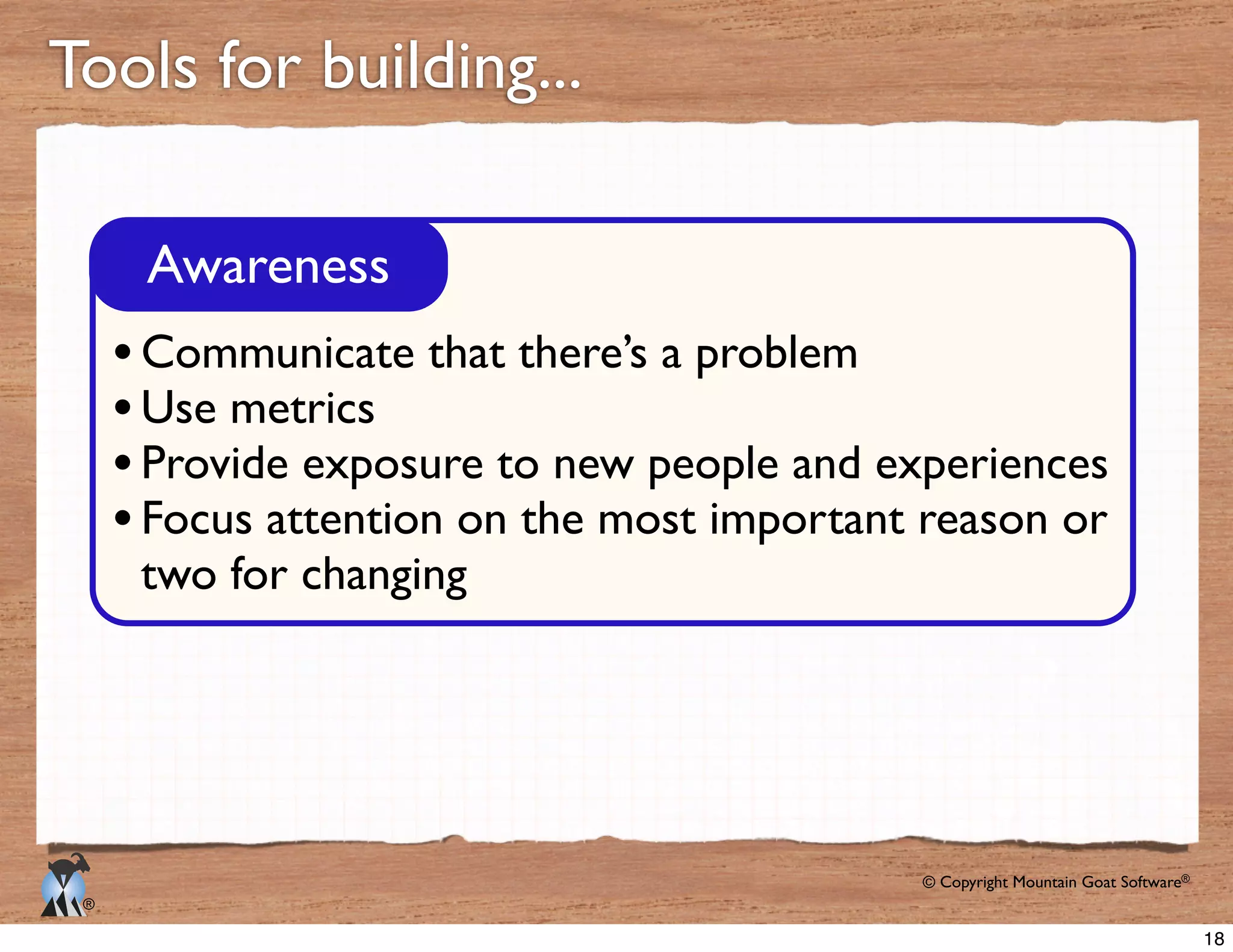 © Copyright Mountain Goat Software®
®
Tools for building...
Awareness
Communicate that there’s a problem
Use metrics
Provide exposure to new people and experiences
Focus attention on the most important reason or
two for changing
18
 