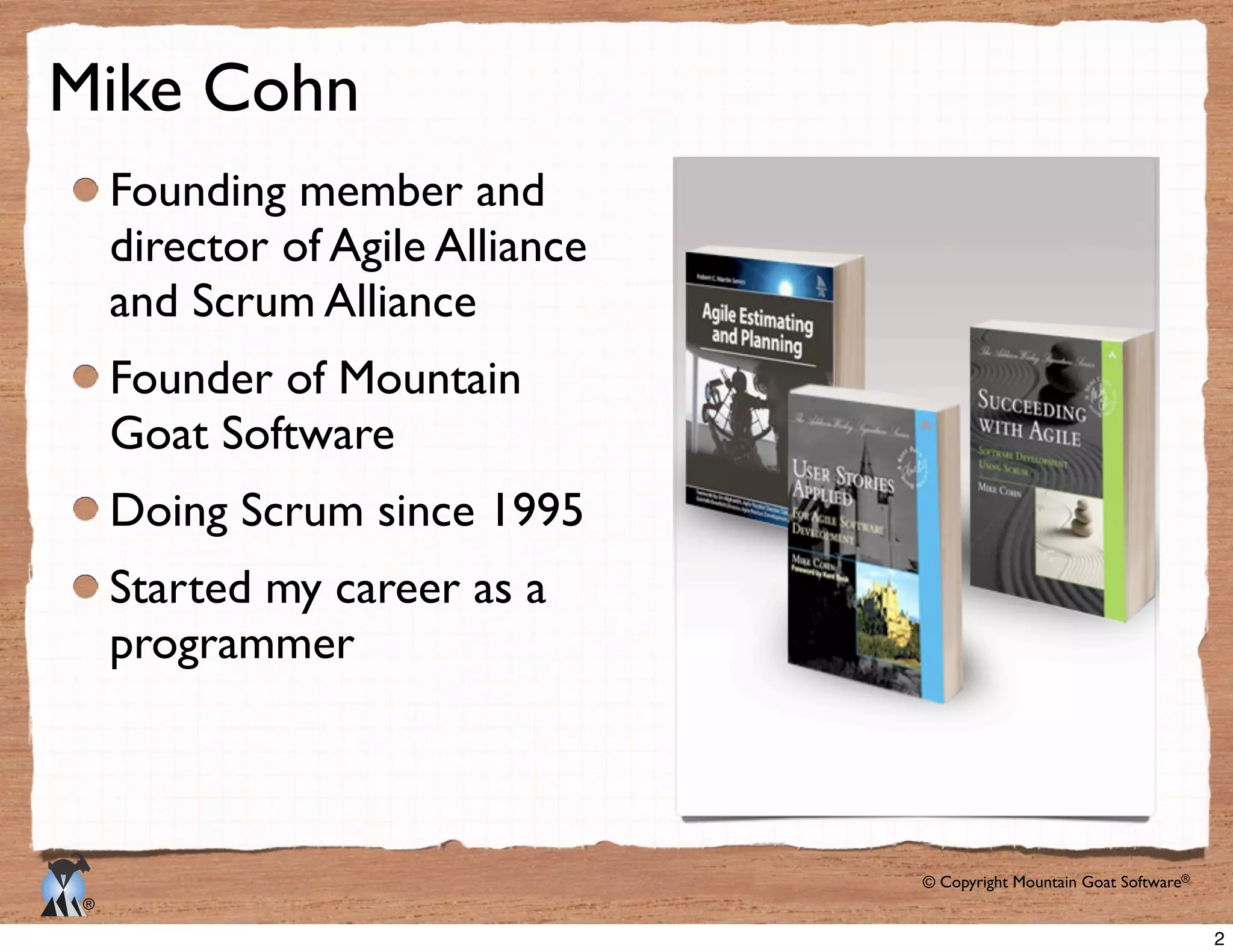 © Copyright Mountain Goat Software®
®
Mike Cohn
Founding member and
director of Agile Alliance
and Scrum Alliance
Founder of Mountain
Goat Software
Doing Scrum since 1995
Started my career as a
programmer
2
 