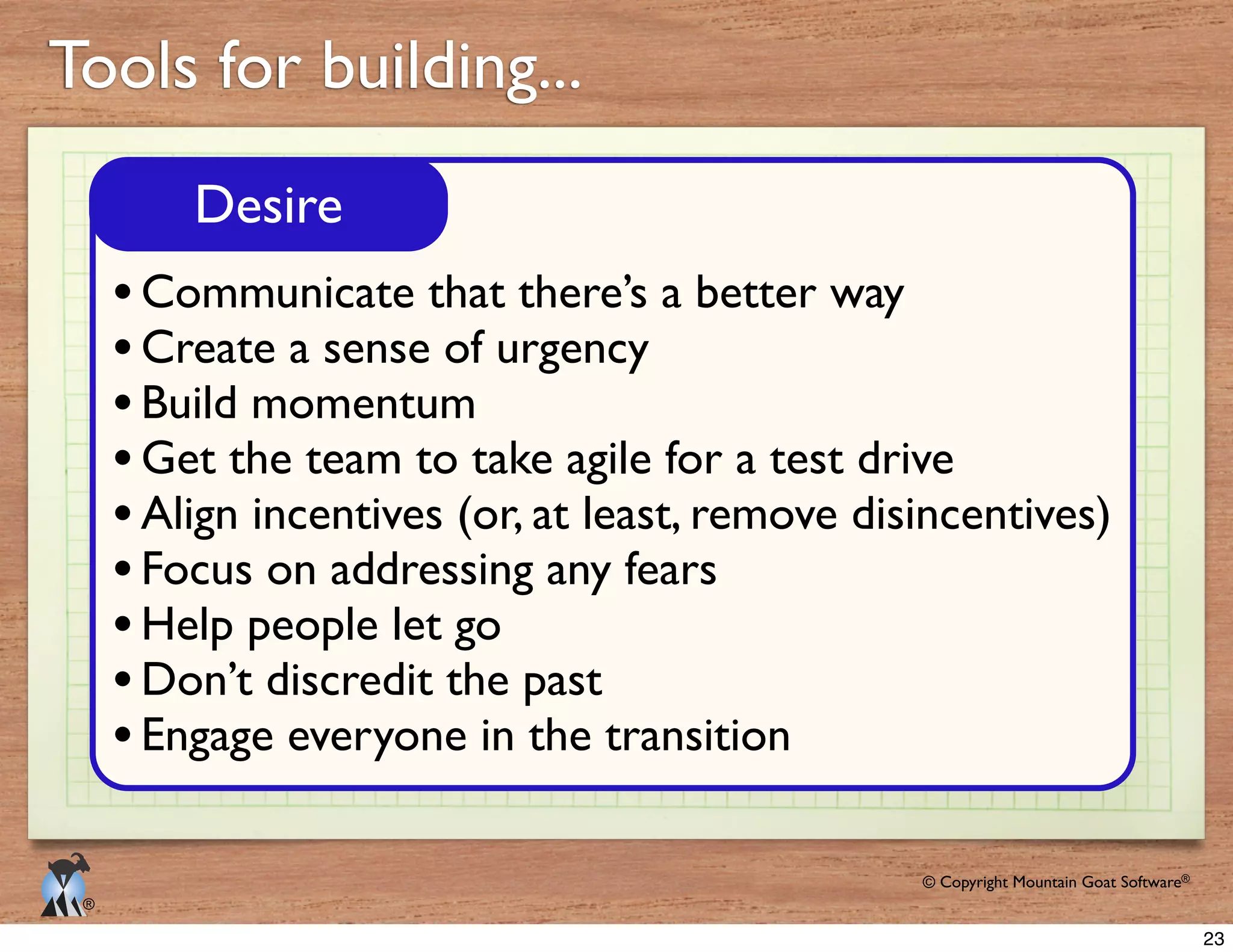 © Copyright Mountain Goat Software®
®
Tools for building...
Desire
Communicate that there’s a better way
Create a sense of urgency
Build momentum
Get the team to take agile for a test drive
Align incentives (or, at least, remove disincentives)
Focus on addressing any fears
Help people let go
Don’t discredit the past
Engage everyone in the transition
23
 