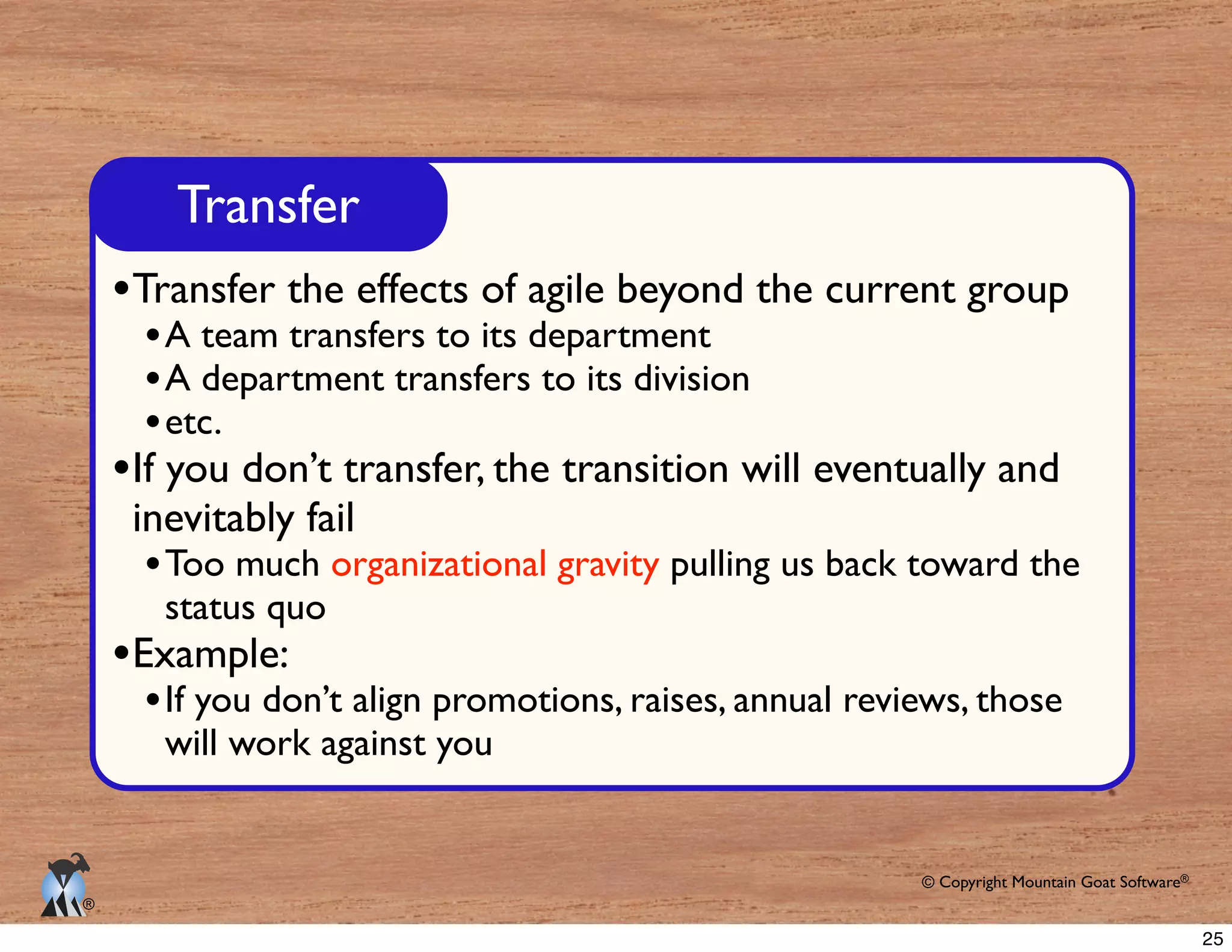 © Copyright Mountain Goat Software®
®
Transfer
Transfer the effects of agile beyond the current group
A team transfers to its department
A department transfers to its division
If you don’t transfer, the transition will eventually and
inevitably fail
organizational gravity
status quo
Example:
If you don’t align promotions, raises, annual reviews, those
will work against you
25
 