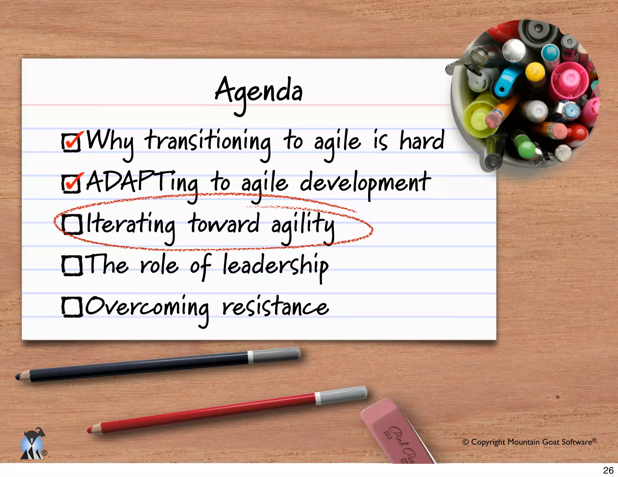 © Copyright Mountain Goat Software®
®
Agenda
Why transitioning to agile is hard
ADAPTing to agile development
Iterating toward agility
The role of leadership
Overcoming resistance
26
 