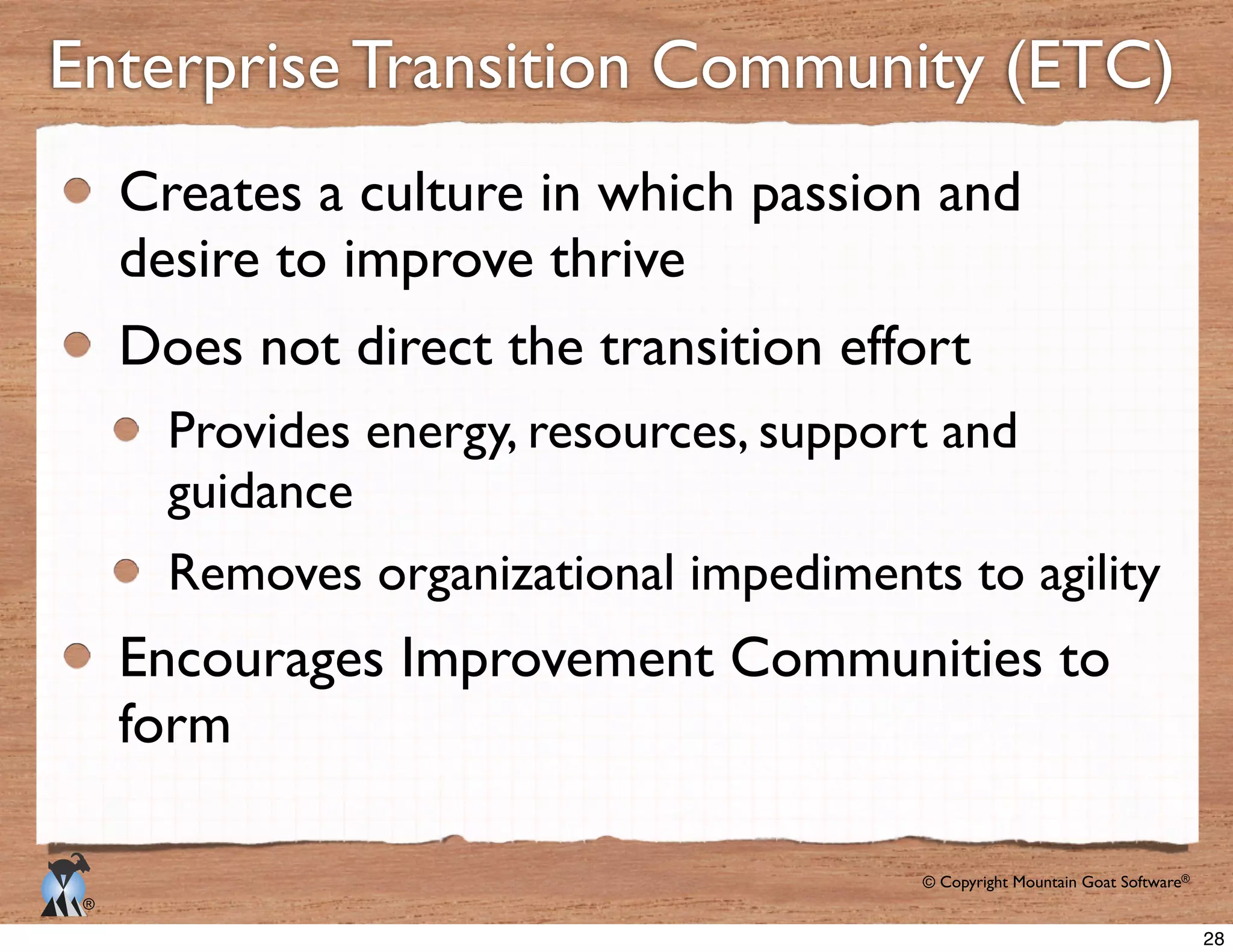© Copyright Mountain Goat Software®
®
Enterprise Transition Community (ETC)
Creates a culture in which passion and
desire to improve thrive
Does not direct the transition effort
Removes organizational impediments to agility
Encourages Improvement Communities to
form
28
 