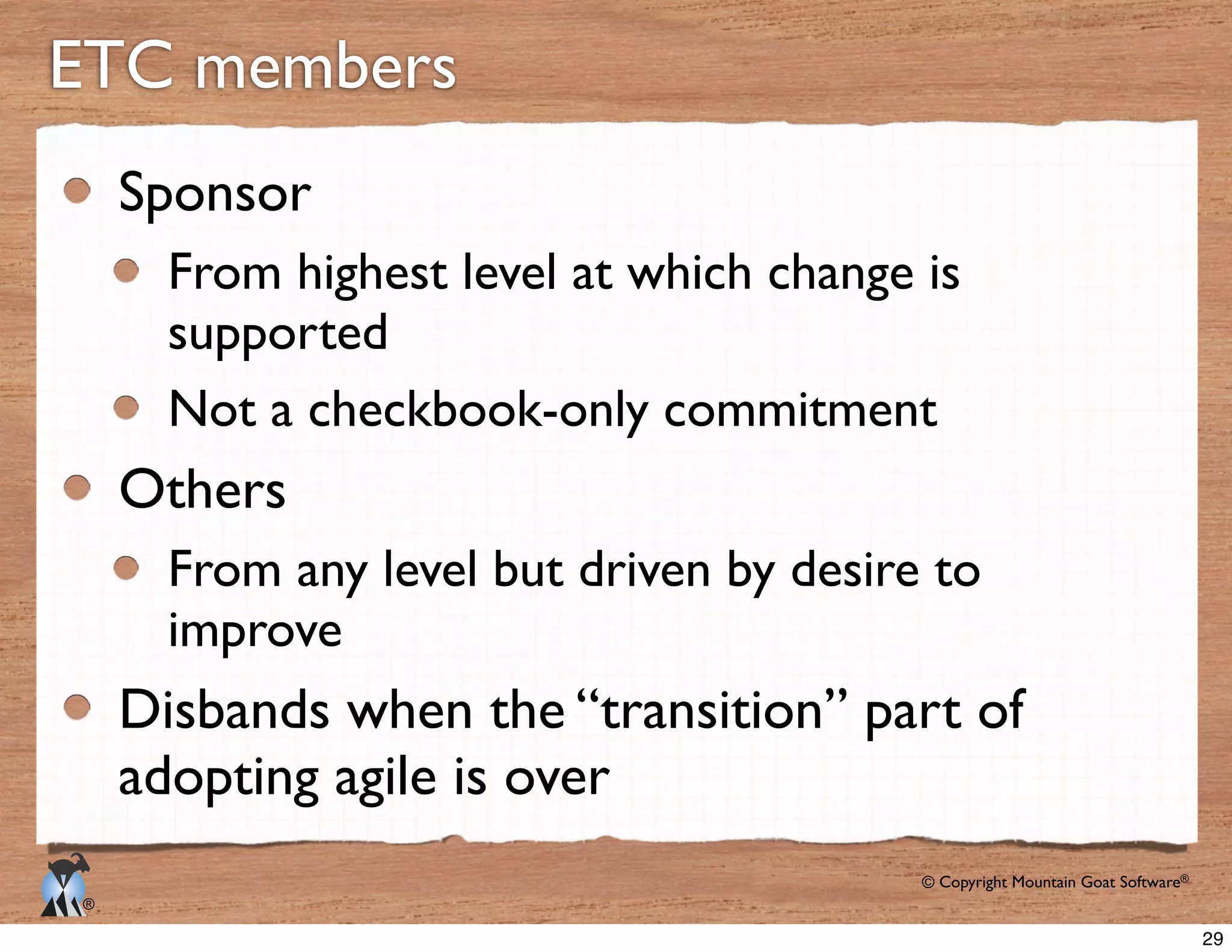 © Copyright Mountain Goat Software®
®
ETC members
Sponsor
supported
Others
From any level but driven by desire to
improve
Disbands when the “transition” part of
adopting agile is over
29
 