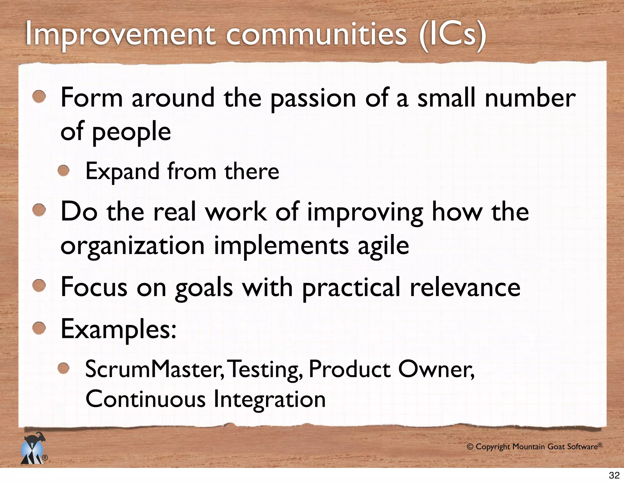 © Copyright Mountain Goat Software®
®
Form around the passion of a small number
of people
Expand from there
Do the real work of improving how the
organization implements agile
Focus on goals with practical relevance
Examples:
ScrumMaster,Testing, Product Owner,
Continuous Integration
32
 