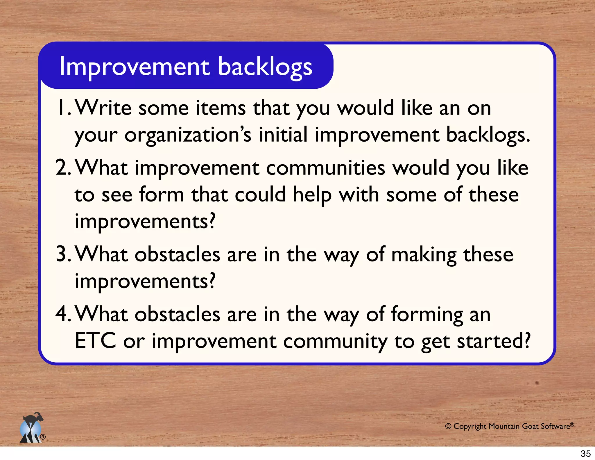 © Copyright Mountain Goat Software®
®
Improvement backlogs
1.Write some items that you would like an on
your organization’s initial improvement backlogs.
2.What improvement communities would you like
to see form that could help with some of these
improvements?
3.What obstacles are in the way of making these
improvements?
4.What obstacles are in the way of forming an
ETC or improvement community to get started?
35
 