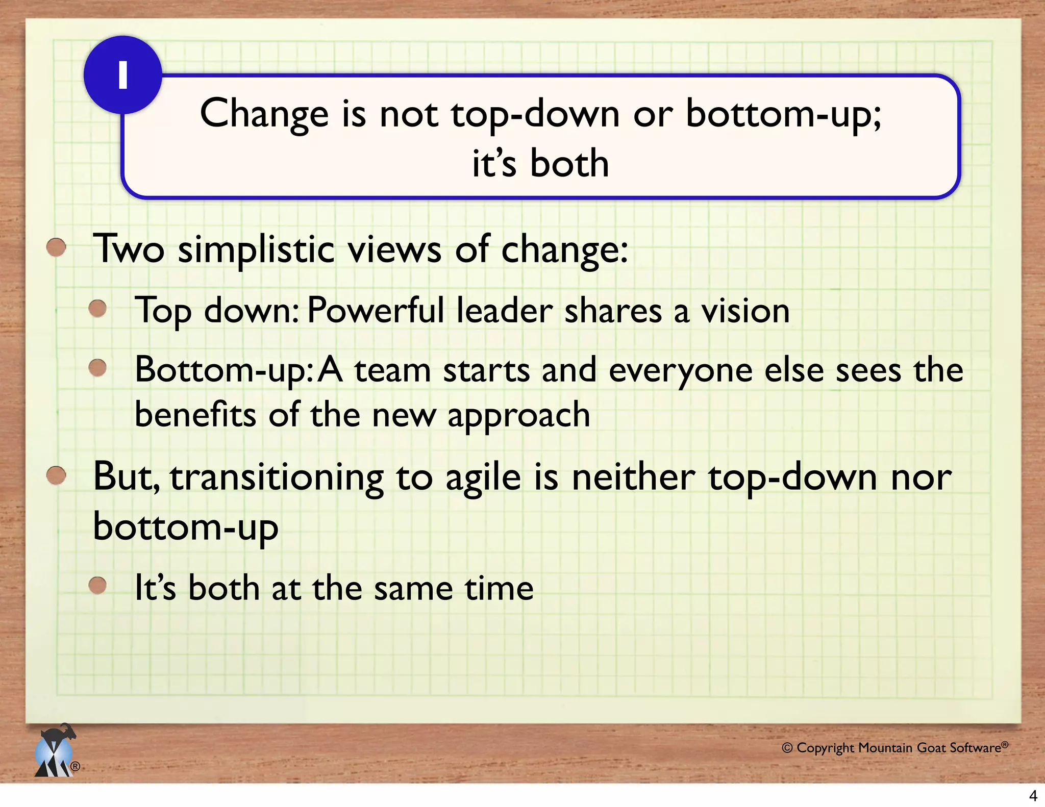 © 2009 Mountain Goat Software© Copyright Mountain Goat Software®
®
Two simplistic views of change:
Top down: Powerful leader shares a vision
Bottom-up:A team starts and everyone else sees the
But, transitioning to agile is neither top-down nor
bottom-up
It’s both at the same time
Change is not top-down or bottom-up;
it’s both
1
4
 
