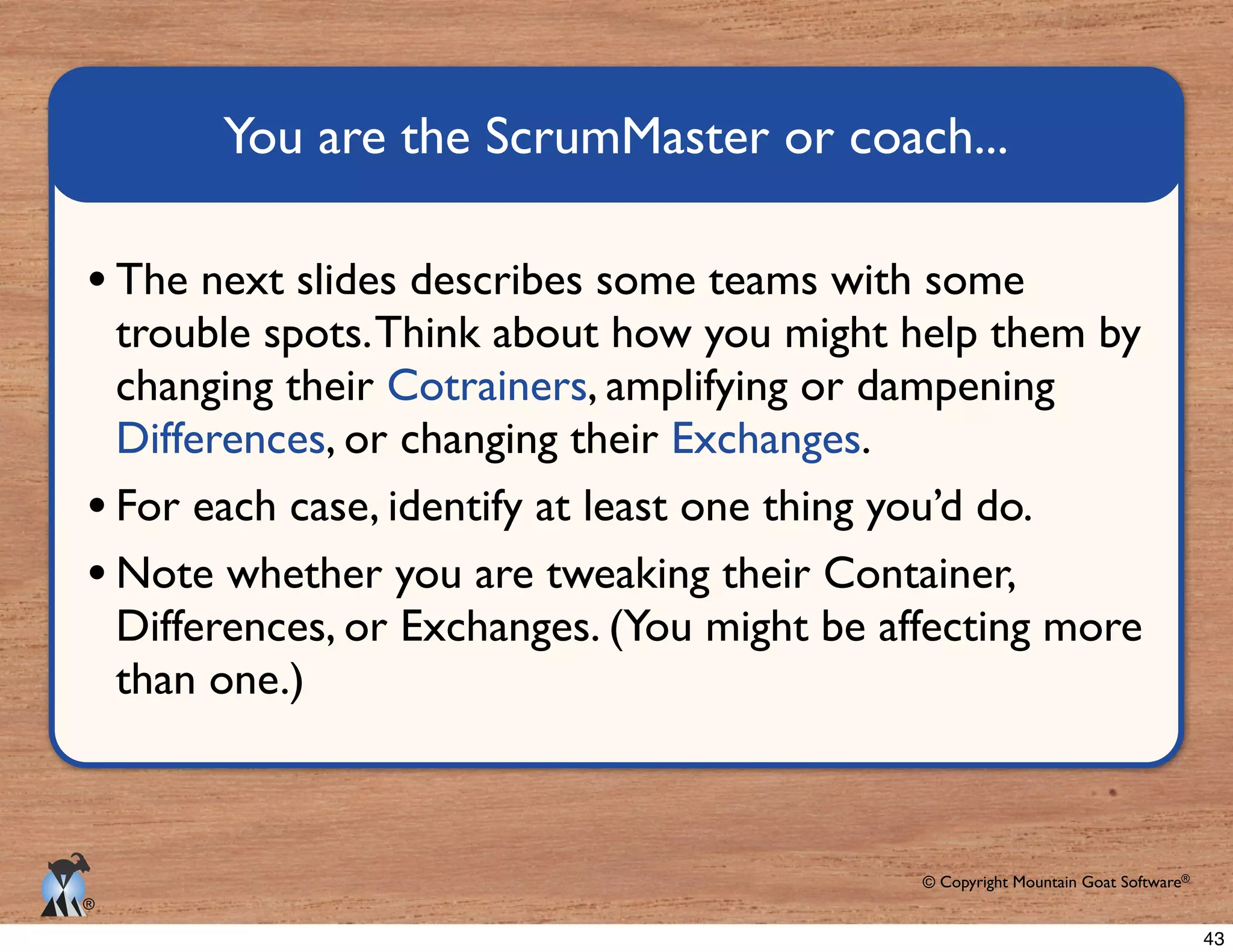 © Copyright Mountain Goat Software®
®
trouble spots.Think about how you might help them by
Cotrainers, amplifying or dampening
.
Note whether you are tweaking their Container,
than one.)
43
 