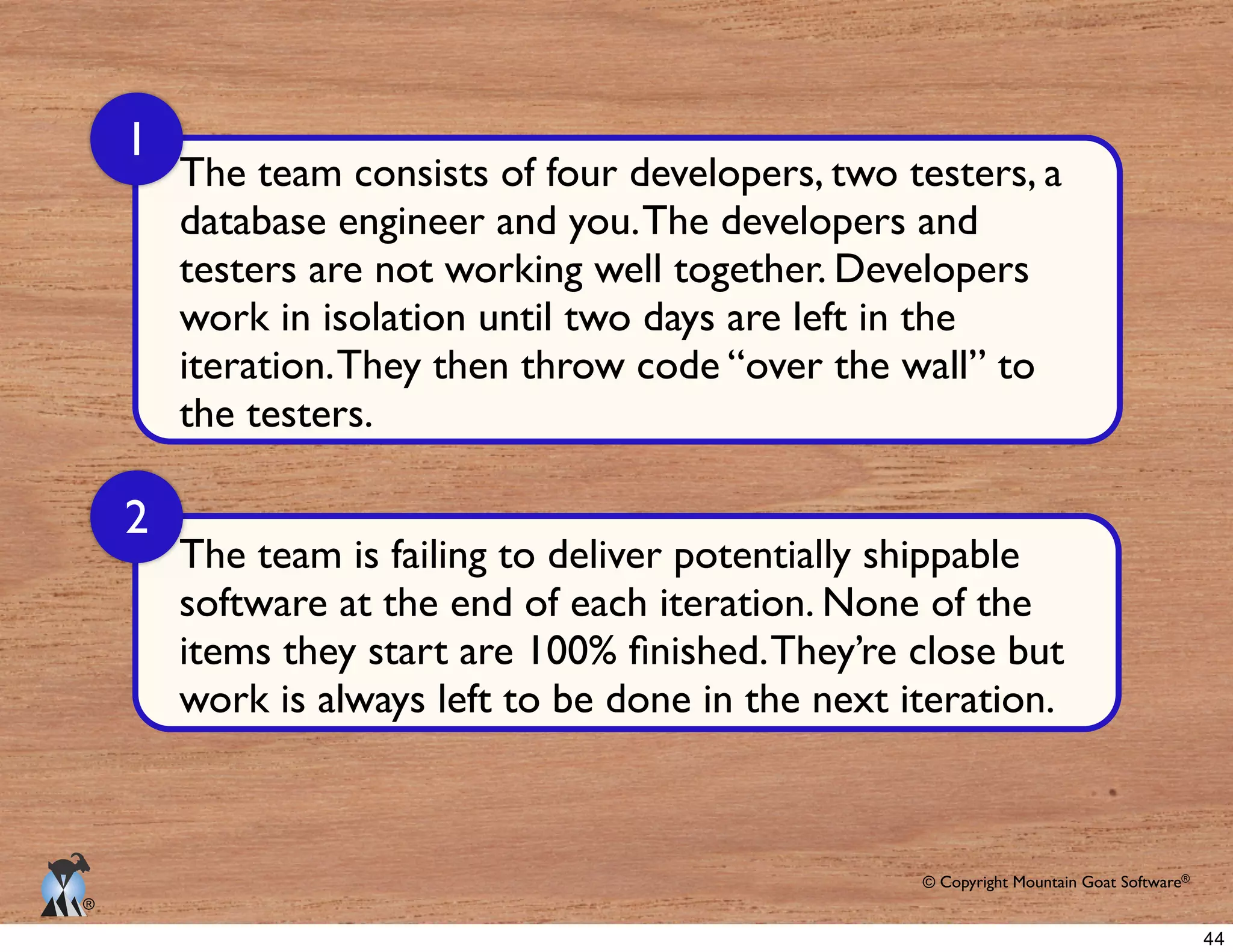 © Copyright Mountain Goat Software®
®
database engineer and you.The developers and
testers are not working well together. Developers
work in isolation until two days are left in the
the testers.
1
2
The team is failing to deliver potentially shippable
44
 
