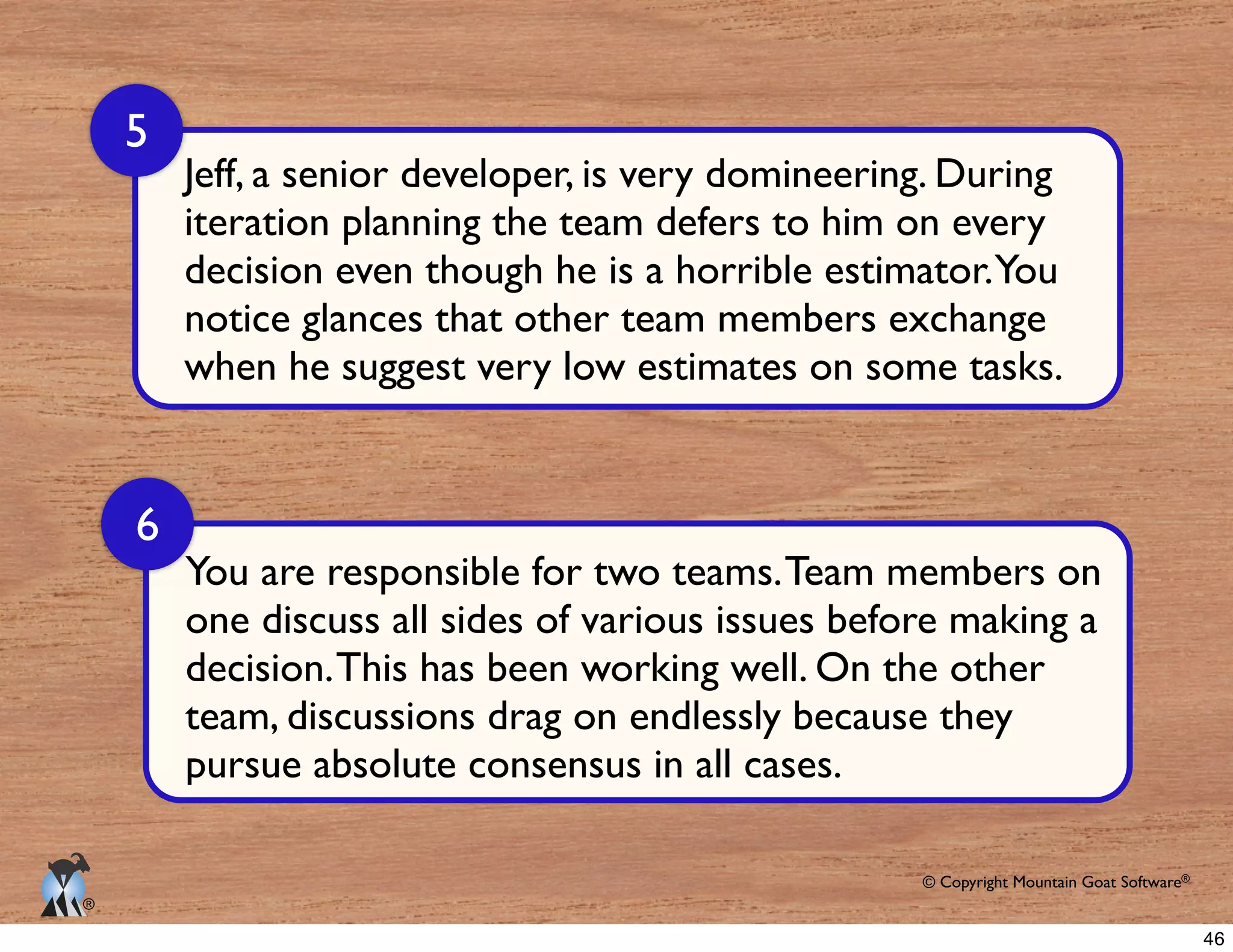 © Copyright Mountain Goat Software®
®
Jeff, a senior developer, is very domineering. During
iteration planning the team defers to him on every
when he suggest very low estimates on some tasks.
5
6
You are responsible for two teams.Team members on
46
 