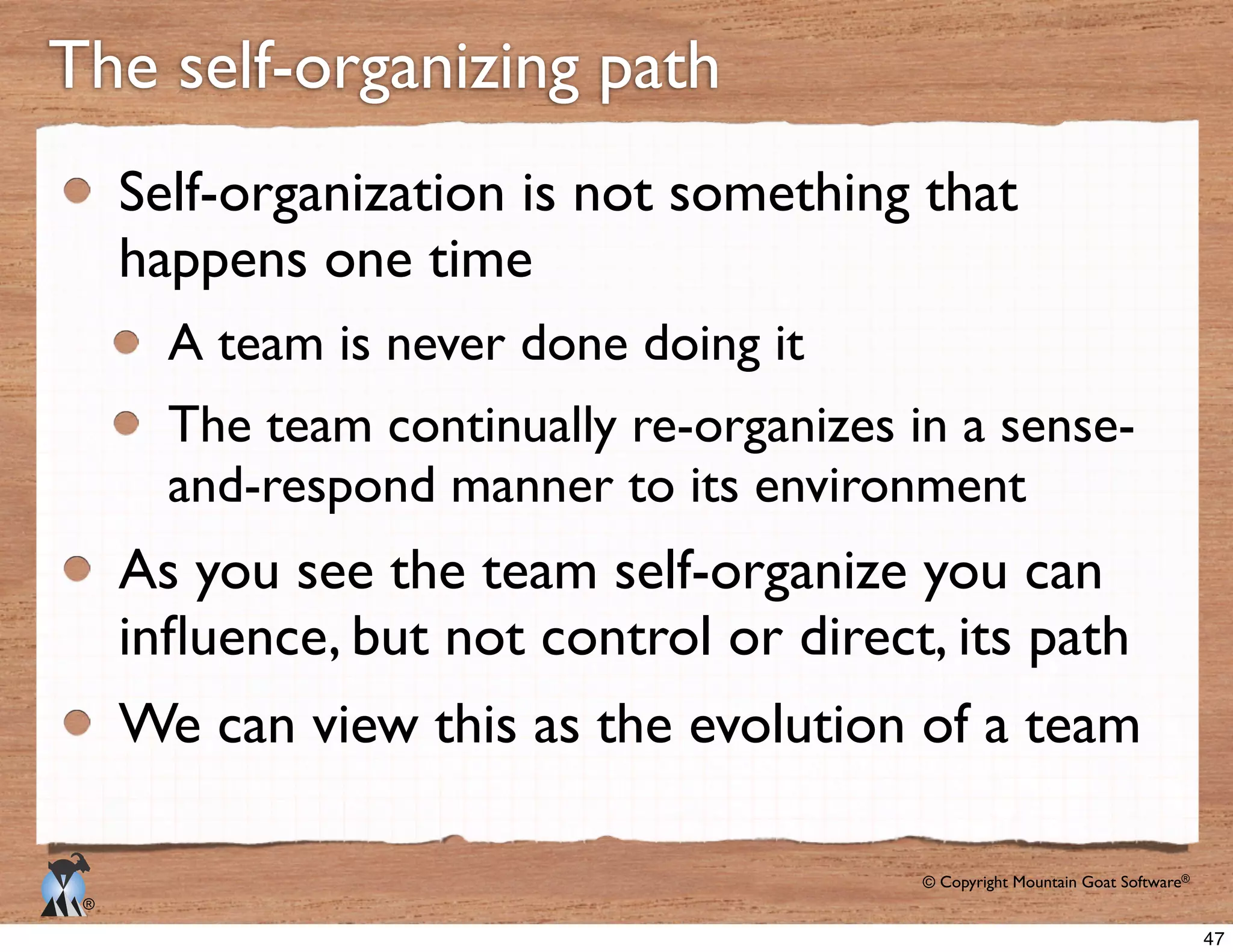 © Copyright Mountain Goat Software®
®
The self-organizing path
Self-organization is not something that
happens one time
A team is never done doing it
and-respond manner to its environment
As you see the team self-organize you can
We can view this as the evolution of a team
47
 