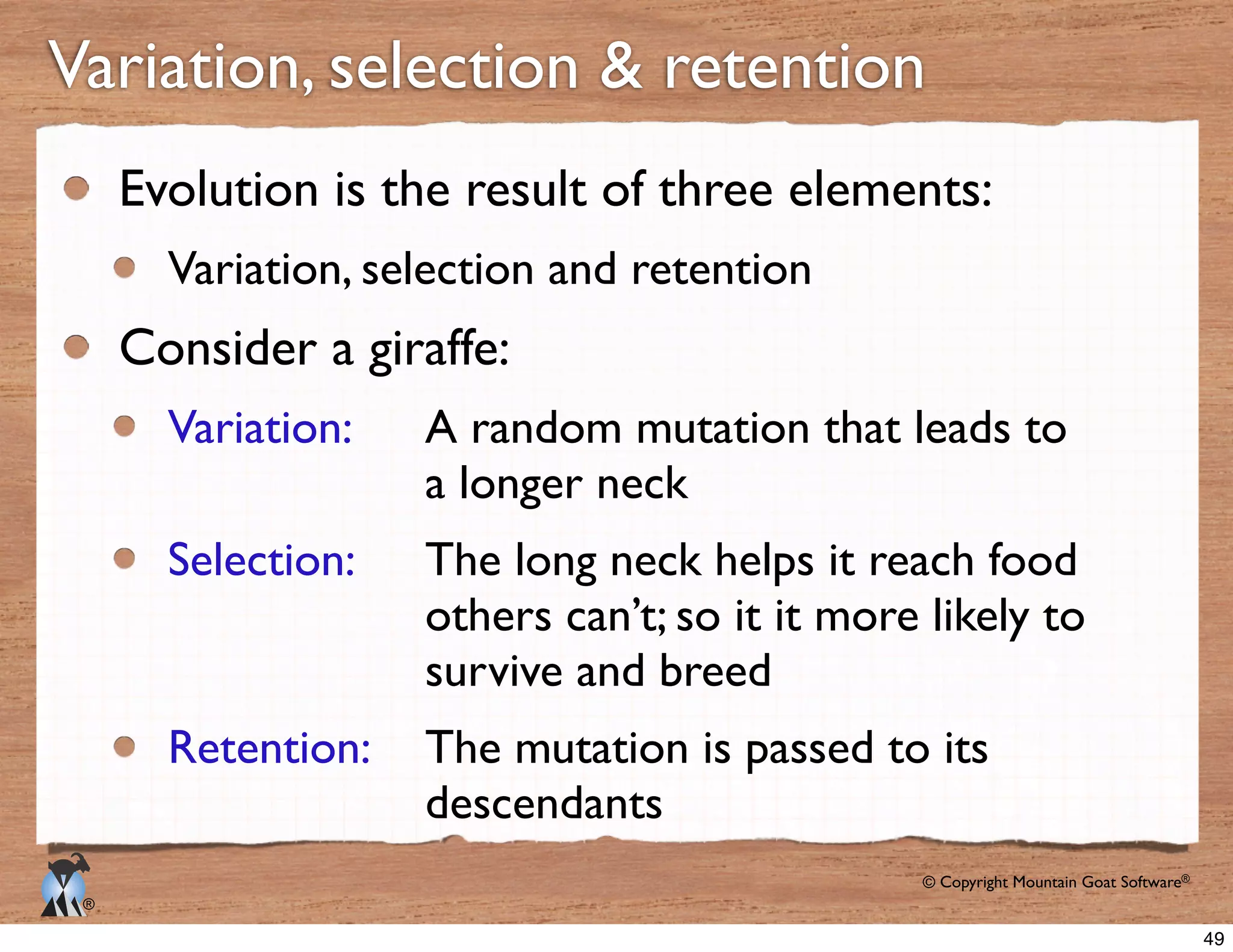 © Copyright Mountain Goat Software®
®
Evolution is the result of three elements:
Variation, selection and retention
Consider a giraffe:
Variation: 	

	

 A random mutation that leads to
	

 	

 	

 	

 	

 a longer neck
Selection: 	

	

 The long neck helps it reach food
	

 	

 	

 	

 	

 others can’t; so it it more likely to
	

 	

 	

 	

 	

 survive and breed
Retention: 	

 The mutation is passed to its
	

 	

 	

 	

 	

 descendants
49
 