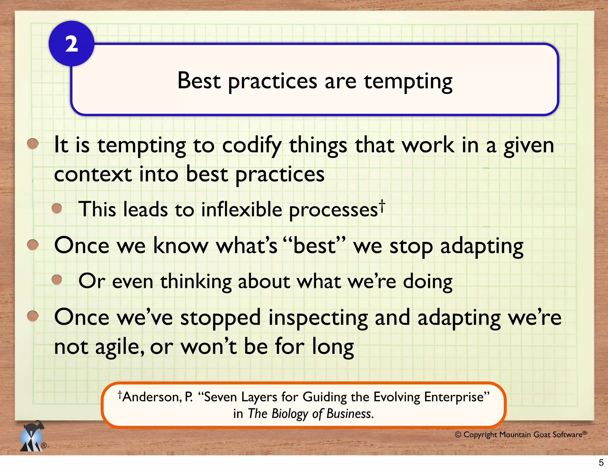 © 2009 Mountain Goat Software© Copyright Mountain Goat Software®
®
It is tempting to codify things that work in a given
context into best practices
†
Once we know what’s “best” we stop adapting
Or even thinking about what we’re doing
Once we’ve stopped inspecting and adapting we’re
not agile, or won’t be for long
Best practices are tempting
2
†Anderson, P. “Seven Layers for Guiding the Evolving Enterprise”
in The Biology of Business.
5
 