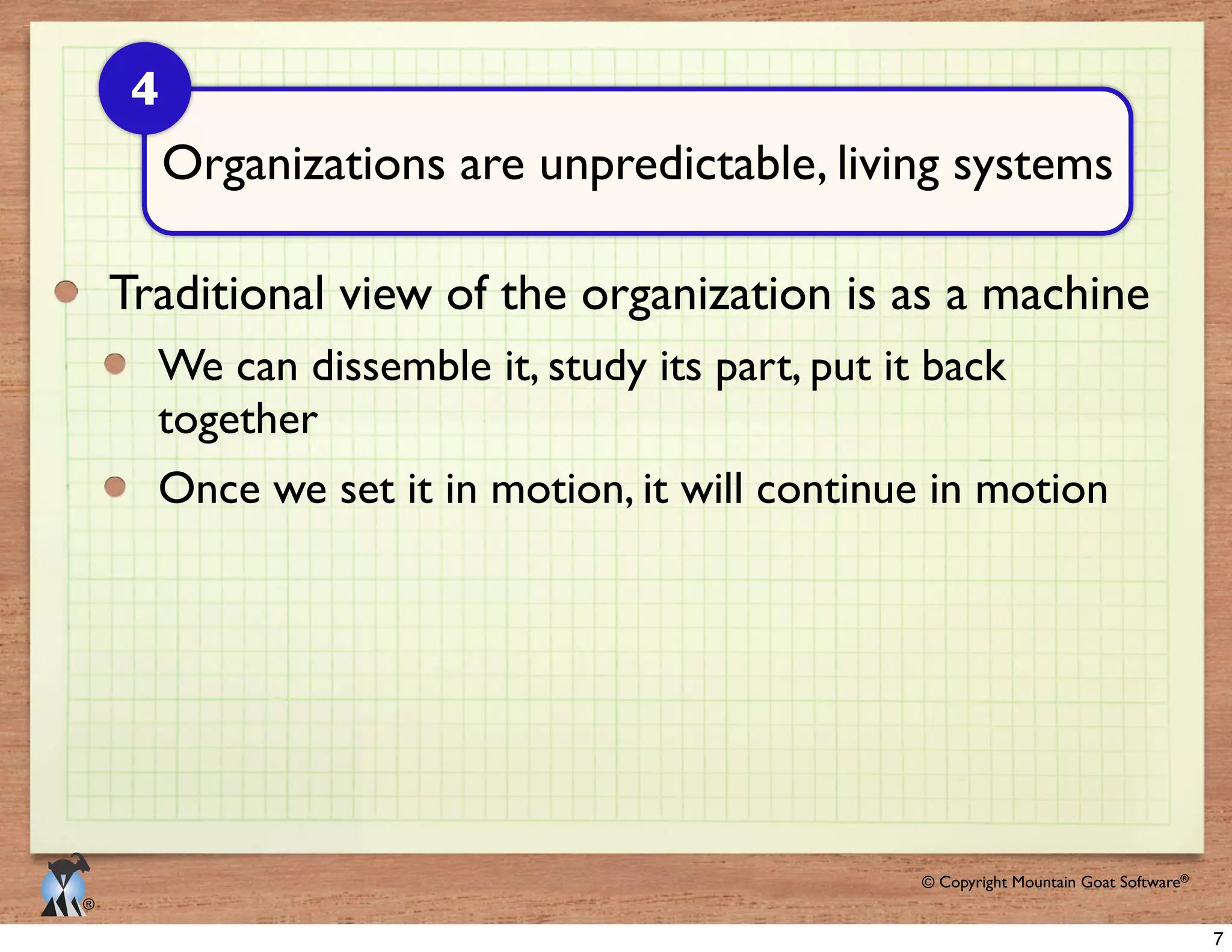 © 2009 Mountain Goat Software© Copyright Mountain Goat Software®
®
Traditional view of the organization is as a machine
together
Organizations are unpredictable, living systems
4
7
 