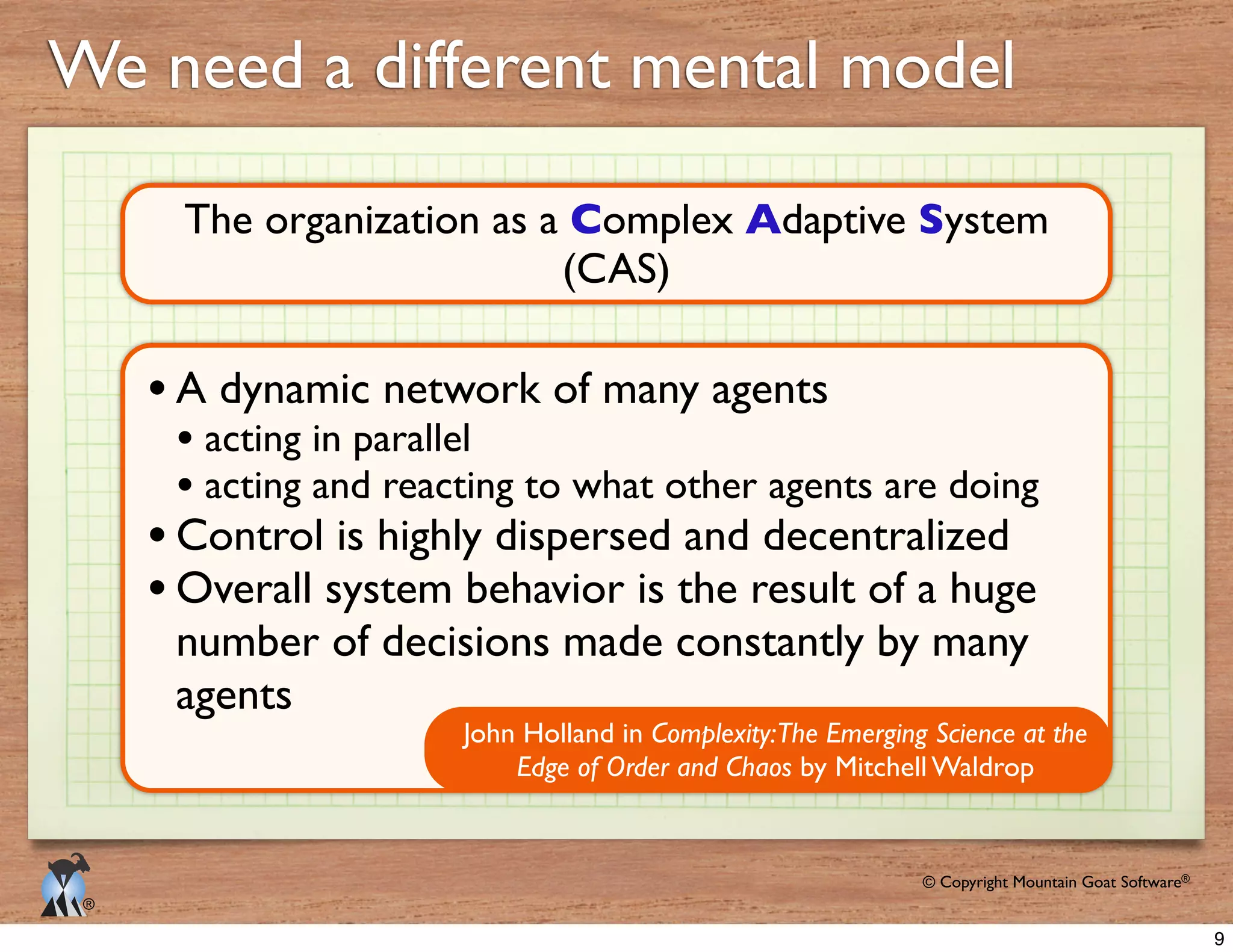 © Copyright Mountain Goat Software®
®
We need a different mental model
The organization as a Complex Adaptive System
(CAS)
John Holland in Complexity:The Emerging Science at the
Edge of Order and Chaos
Overall system behavior is the result of a huge
agents
9
 