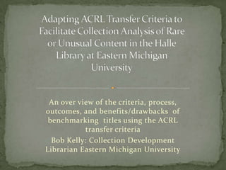 Adapting ACRL Transfer Criteria to Facilitate Collection Analysis of Rare or Unusual Content in the Halle Library at Eastern Michigan University An over view of the criteria, process, outcomes, and benefits/drawbacks  of benchmarking  titles using the ACRL transfer criteria Bob Kelly: Collection Development Librarian Eastern Michigan University 