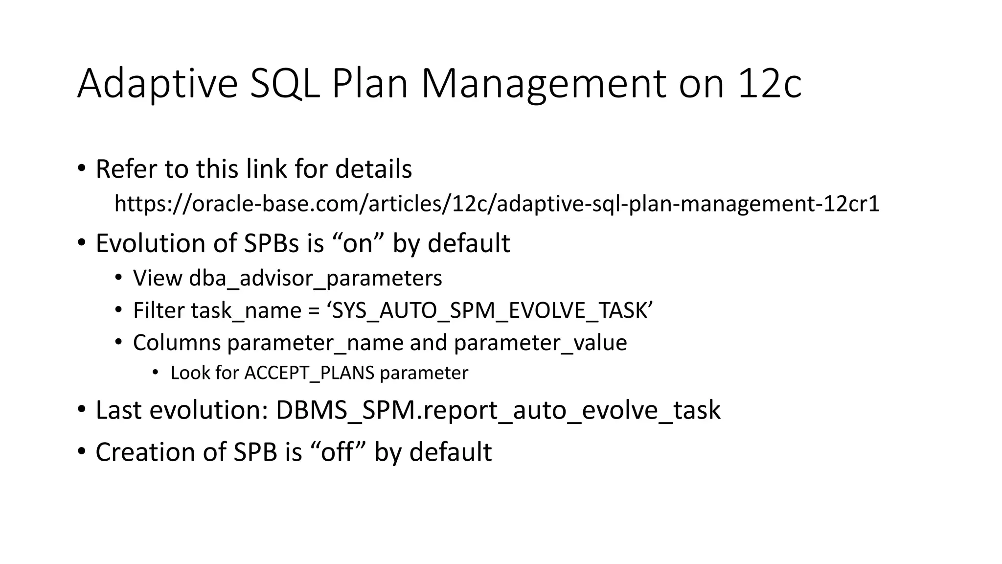Adaptive SQL Plan Management on 12c
• Refer to this link for details
https://oracle-base.com/articles/12c/adaptive-sql-plan-management-12cr1
• Evolution of SPBs is “on” by default
• View dba_advisor_parameters
• Filter task_name = ‘SYS_AUTO_SPM_EVOLVE_TASK’
• Columns parameter_name and parameter_value
• Look for ACCEPT_PLANS parameter
• Last evolution: DBMS_SPM.report_auto_evolve_task
• Creation of SPB is “off” by default
 