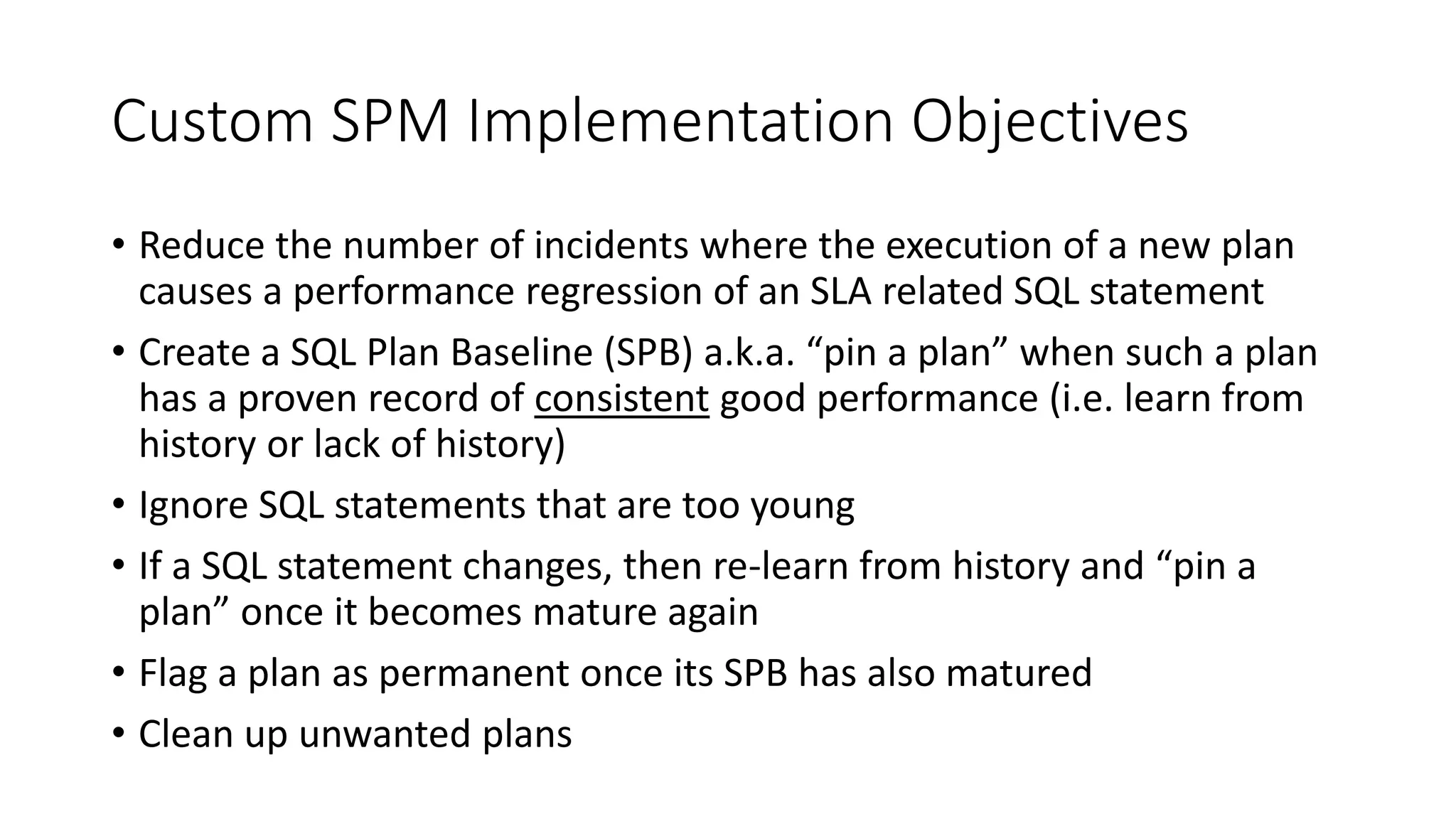 Custom SPM Implementation Objectives
• Reduce the number of incidents where the execution of a new plan
causes a performance regression of an SLA related SQL statement
• Create a SQL Plan Baseline (SPB) a.k.a. “pin a plan” when such a plan
has a proven record of consistent good performance (i.e. learn from
history or lack of history)
• Ignore SQL statements that are too young
• If a SQL statement changes, then re-learn from history and “pin a
plan” once it becomes mature again
• Flag a plan as permanent once its SPB has also matured
• Clean up unwanted plans
 