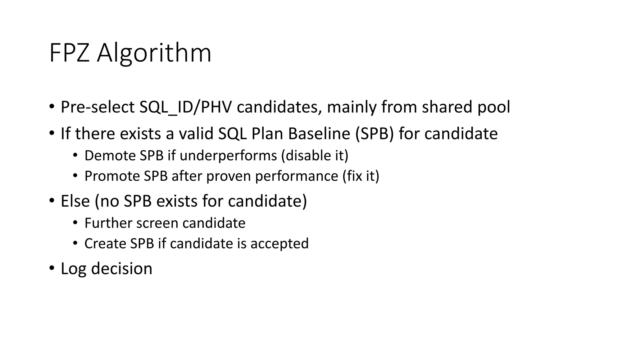 FPZ Algorithm
• Pre-select SQL_ID/PHV candidates, mainly from shared pool
• If there exists a valid SQL Plan Baseline (SPB) for candidate
• Demote SPB if underperforms (disable it)
• Promote SPB after proven performance (fix it)
• Else (no SPB exists for candidate)
• Further screen candidate
• Create SPB if candidate is accepted
• Log decision
 
