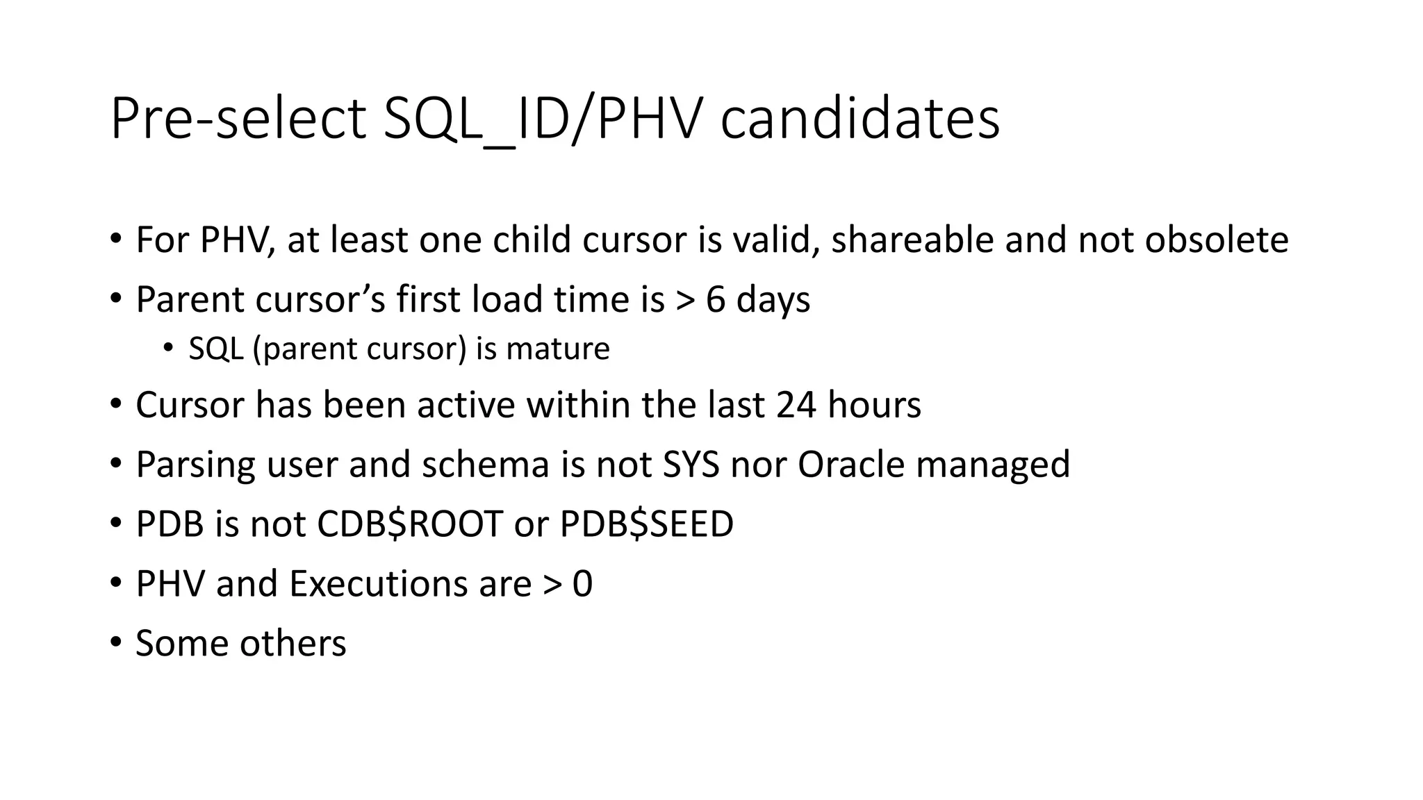 Pre-select SQL_ID/PHV candidates
• For PHV, at least one child cursor is valid, shareable and not obsolete
• Parent cursor’s first load time is > 6 days
• SQL (parent cursor) is mature
• Cursor has been active within the last 24 hours
• Parsing user and schema is not SYS nor Oracle managed
• PDB is not CDB$ROOT or PDB$SEED
• PHV and Executions are > 0
• Some others
 
