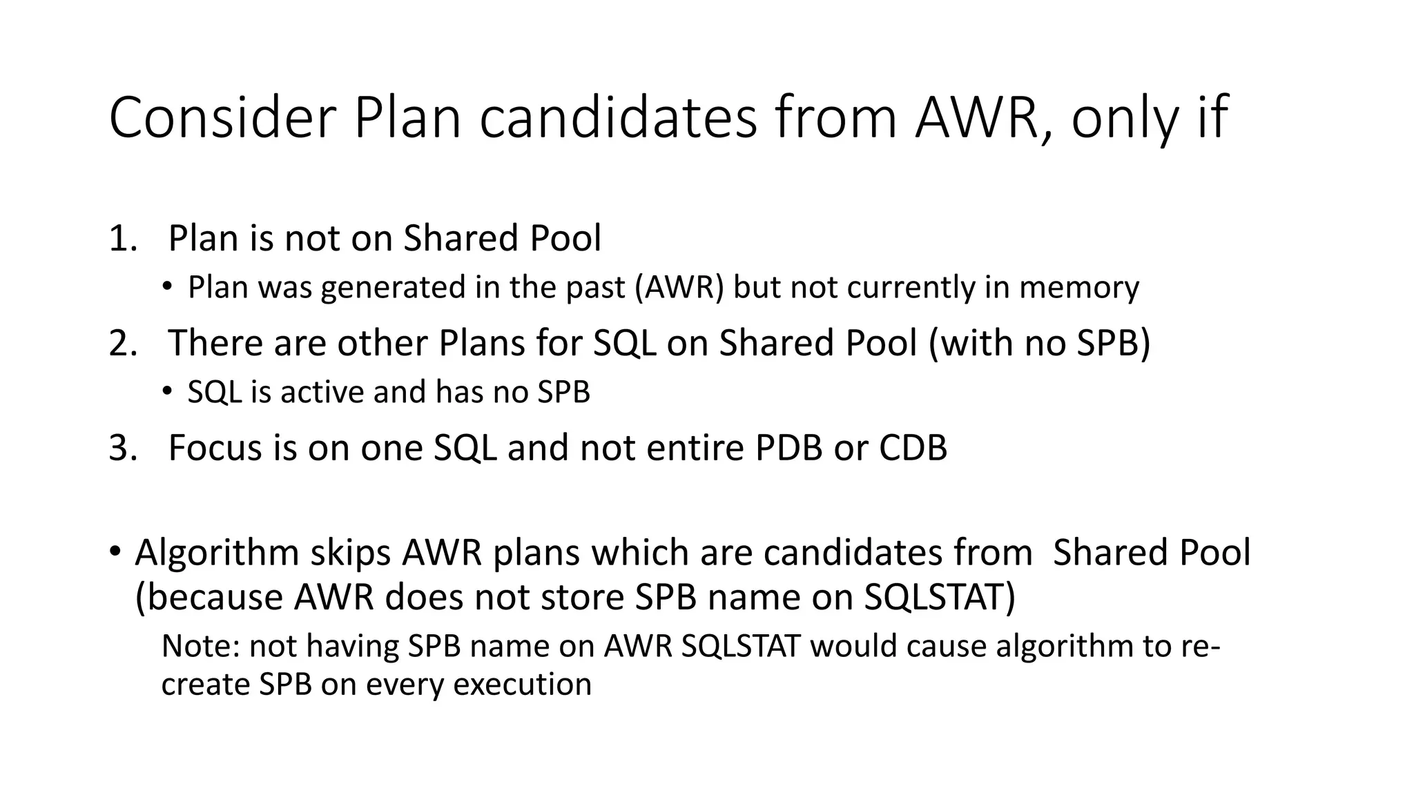 Consider Plan candidates from AWR, only if
1. Plan is not on Shared Pool
• Plan was generated in the past (AWR) but not currently in memory
2. There are other Plans for SQL on Shared Pool (with no SPB)
• SQL is active and has no SPB
3. Focus is on one SQL and not entire PDB or CDB
• Algorithm skips AWR plans which are candidates from Shared Pool
(because AWR does not store SPB name on SQLSTAT)
Note: not having SPB name on AWR SQLSTAT would cause algorithm to re-
create SPB on every execution
 