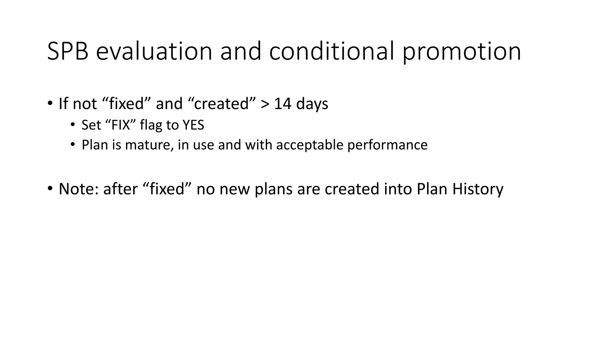 SPB evaluation and conditional promotion
• If not “fixed” and “created” > 14 days
• Set “FIX” flag to YES
• Plan is mature, in use and with acceptable performance
• Note: after “fixed” no new plans are created into Plan History
 