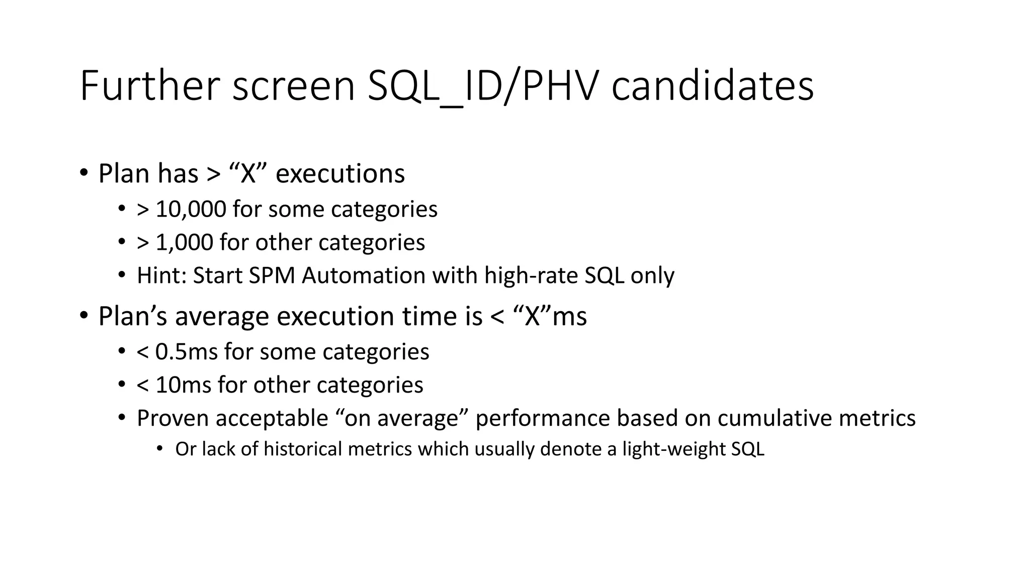 Further screen SQL_ID/PHV candidates
• Plan has > “X” executions
• > 10,000 for some categories
• > 1,000 for other categories
• Hint: Start SPM Automation with high-rate SQL only
• Plan’s average execution time is < “X”ms
• < 0.5ms for some categories
• < 10ms for other categories
• Proven acceptable “on average” performance based on cumulative metrics
• Or lack of historical metrics which usually denote a light-weight SQL
 