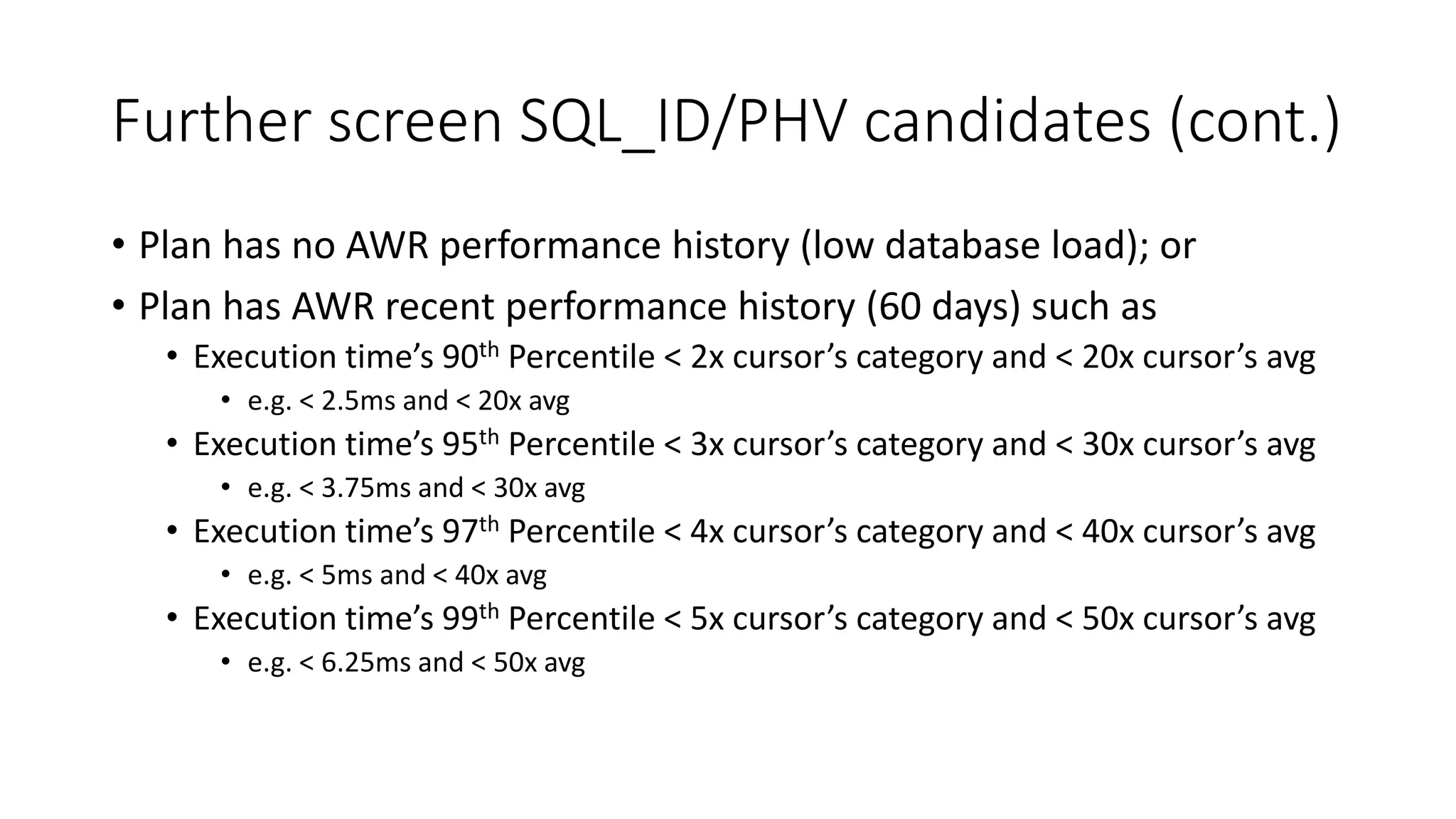 Further screen SQL_ID/PHV candidates (cont.)
• Plan has no AWR performance history (low database load); or
• Plan has AWR recent performance history (60 days) such as
• Execution time’s 90th Percentile < 2x cursor’s category and < 20x cursor’s avg
• e.g. < 2.5ms and < 20x avg
• Execution time’s 95th Percentile < 3x cursor’s category and < 30x cursor’s avg
• e.g. < 3.75ms and < 30x avg
• Execution time’s 97th Percentile < 4x cursor’s category and < 40x cursor’s avg
• e.g. < 5ms and < 40x avg
• Execution time’s 99th Percentile < 5x cursor’s category and < 50x cursor’s avg
• e.g. < 6.25ms and < 50x avg
 