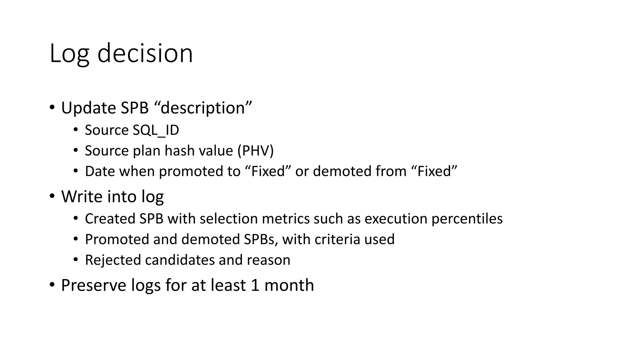 Log decision
• Update SPB “description”
• Source SQL_ID
• Source plan hash value (PHV)
• Date when promoted to “Fixed” or demoted from “Fixed”
• Write into log
• Created SPB with selection metrics such as execution percentiles
• Promoted and demoted SPBs, with criteria used
• Rejected candidates and reason
• Preserve logs for at least 1 month
 
