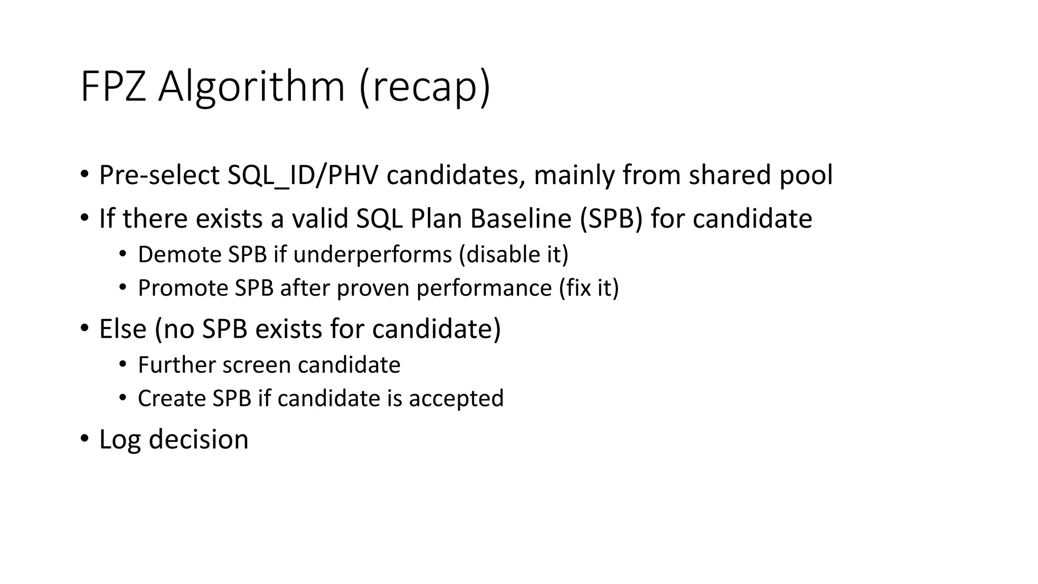 FPZ Algorithm (recap)
• Pre-select SQL_ID/PHV candidates, mainly from shared pool
• If there exists a valid SQL Plan Baseline (SPB) for candidate
• Demote SPB if underperforms (disable it)
• Promote SPB after proven performance (fix it)
• Else (no SPB exists for candidate)
• Further screen candidate
• Create SPB if candidate is accepted
• Log decision
 