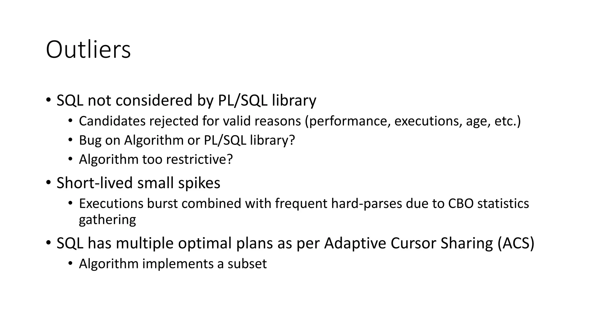 Outliers
• SQL not considered by PL/SQL library
• Candidates rejected for valid reasons (performance, executions, age, etc.)
• Bug on Algorithm or PL/SQL library?
• Algorithm too restrictive?
• Short-lived small spikes
• Executions burst combined with frequent hard-parses due to CBO statistics
gathering
• SQL has multiple optimal plans as per Adaptive Cursor Sharing (ACS)
• Algorithm implements a subset
 