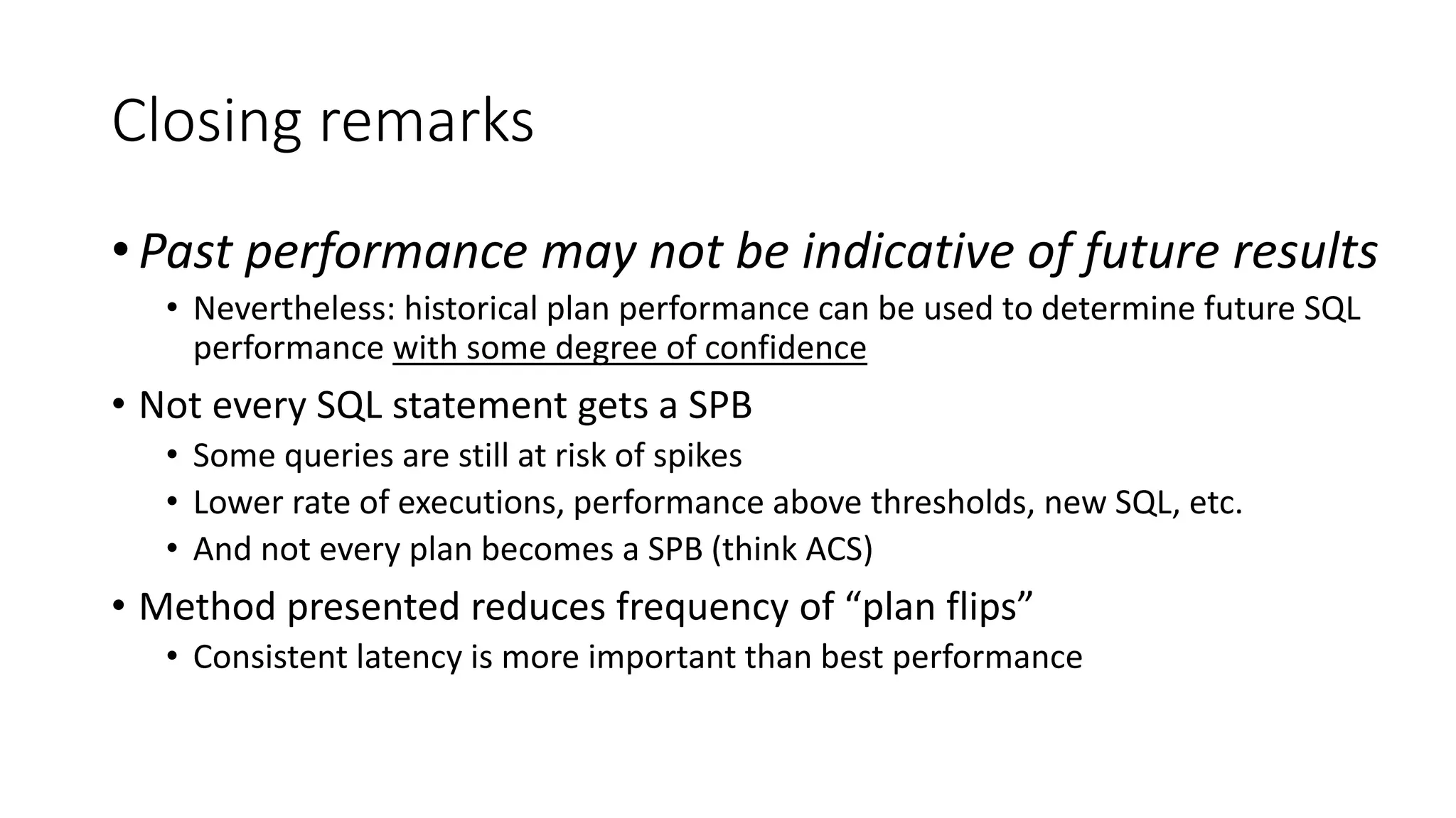 Closing remarks
• Past performance may not be indicative of future results
• Nevertheless: historical plan performance can be used to determine future SQL
performance with some degree of confidence
• Not every SQL statement gets a SPB
• Some queries are still at risk of spikes
• Lower rate of executions, performance above thresholds, new SQL, etc.
• And not every plan becomes a SPB (think ACS)
• Method presented reduces frequency of “plan flips”
• Consistent latency is more important than best performance
 