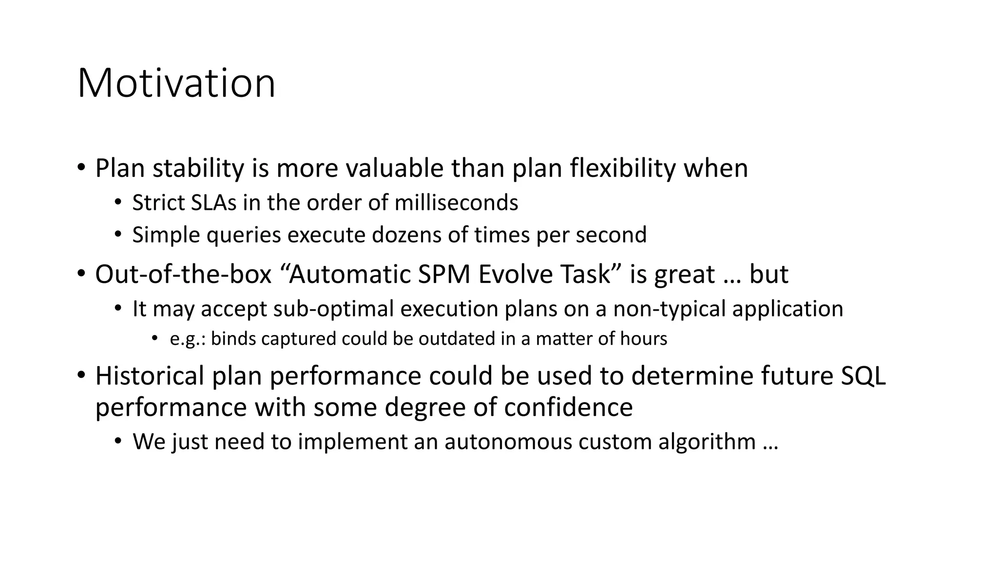 Motivation
• Plan stability is more valuable than plan flexibility when
• Strict SLAs in the order of milliseconds
• Simple queries execute dozens of times per second
• Out-of-the-box “Automatic SPM Evolve Task” is great … but
• It may accept sub-optimal execution plans on a non-typical application
• e.g.: binds captured could be outdated in a matter of hours
• Historical plan performance could be used to determine future SQL
performance with some degree of confidence
• We just need to implement an autonomous custom algorithm …
 